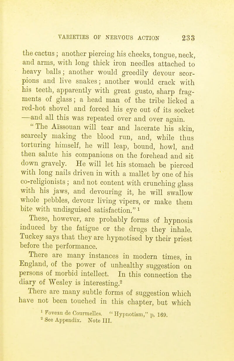 the cactus; another piercing his cheeks, tongue, neck, and arms, with long thick iron needles attached to heavy halls; another would greedily devour scor- pions and live snakes; another would crack with his teeth, apparently with great gusto, sharp frag- ments of glass; a head man of the tribe licked a red-hot shovel and forced his eye out of its socket —and all this was repeated over and over again.  The Ai'ssouan will tear and lacerate his skin, scarcely making the blood run, and, while thus torturing himself, he will leap, bound, howl, and then salute his companions on the forehead and sit down gravely. He will let his stomach be pierced with long nails driven in with a mallet by one of his co-religionists; and not content with crunching glass with his jaws, and devouring it, he will swallow whole pebbles, devour living vipers, or make them bite with undisguised satisfaction.1 These, however, are probably forms of hypnosis induced by the fatigue or the drugs they inhale. Tuckey says that they are hypnotised by their priest before the performance. There are many instances in modern times, in England, of the power of unhealthy suggestion on persons of morbid intellect. In this connection the diary of Wesley is interesting.2 There are many subtle forms of suggestion which have not been touched in this chapter, but which 1 Foveau de Courmelles.  Hypnotism, p. 169. 2 See Appendix. Note III.