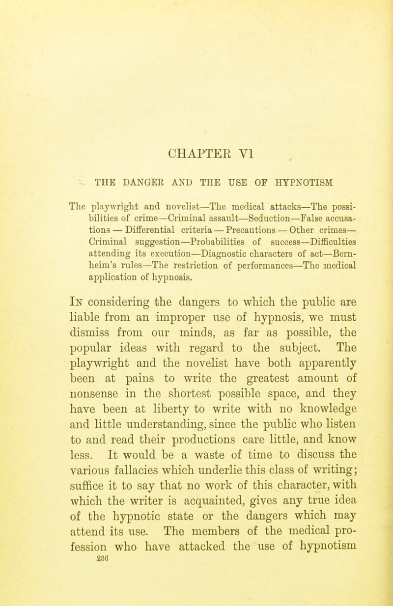 THE DANGER AND THE USE OF HYPNOTISM The playwright and novelist—The medical attacks—The possi- bilities of crime—Criminal assault—Seduction—False accusa- tions — Differential criteria — Precautions — Other crimes— Criminal suggestion—Probabilities of success—Difficulties attending its execution—Diagnostic characters of act—Bern- heim's rules—The restriction of performances—The medical application of hypnosis. In considering the dangers to which the public are liable from an improper use of hypnosis, we must dismiss from our minds, as far as possible, the popular ideas with regard to the subject. The playwright and the novelist have both apparently been at pains to write the greatest amount of nonsense in the shortest possible space, and they have been at liberty to write with no knowledge and little understanding, since the public who listen to and read their productions care little, and know less. It would be a waste of time to discuss the various fallacies which underlie this class of writing; suffice it to say that no work of this character, with which the writer is acquainted, gives any true idea of the hypnotic state or the dangers which may attend its use. The members of the medical pro- fession who have attacked the use of hypnotism 280