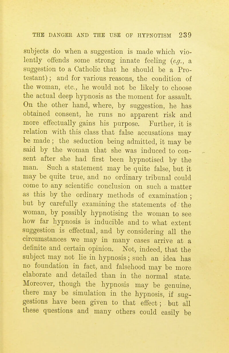 subjects do when a suggestion is made which vio- lently offends some strong innate feeling {e.g., a suggestion to a Catholic that he should be a Pro- testant) ; and for various reasons, the condition of the woman, etc., he would not be likely to choose the actual deep hypnosis as the moment for assault. On the other hand, where, by suggestion, he has obtained consent, he runs no apparent risk and more effectually gains his purpose. Further, it is relation with this class that false accusations may be made ; the seduction being admitted, it may be said by the woman that she was induced to con- sent after she had first been hypnotised by the man. Such a statement may be quite false, but it may be quite true, and no ordinary tribunal could come to any scientific conclusion on such a matter as this by the ordinary methods of examination ; but by carefully examining the statements of the woman, by possibly hypnotising the woman to see how far hypnosis is inducible and to what extent suggestion is effectual, and by considering all the circumstances we may in many cases arrive at a definite and certain opinion. Not, indeed, that the subject may not lie in hypnosis; such an idea has no foundation in fact, and falsehood may be more elaborate and detailed than in the normal state. Moreover, though the hypnosis may be genuine, there may be simulation in the hypnosis, if sug- gestions have been given to that effect; but all these questions and many others could easily be