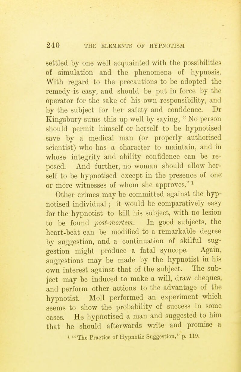 settled by one well acquainted with the possibilities of simulation and the phenomena of hypnosis. With regard to the precautions to be adopted the remedy is easy, and should be put in force by the operator for the sake of his own responsibility, and by the subject for her safety and confidence. Dr Kingsbury sums this up well by saying,  No person should permit himself or herself to be hypnotised save by a medical man (or properly authorised scientist) who has a character to maintain, and in whose integrity and ability confidence can be re- posed. And further, no woman should allow her- self to be hypnotised except in the presence of one or more witnesses of whom she approves.1 Other crimes may be committed against the hyp- notised individual; it would be comparatively easy for the hypnotist to kill his subject, with no lesion to be found post-mortem. In good subjects, the heart-beat can be modified to a remarkable degree by suggestion, and a continuation of skilful sug- gestion might produce a fatal syncope. Again, suggestions may be made by the hypnotist in his own interest against that of the subject. The sub- ject may be induced to make a will, draw cheques, and perform other actions to the advantage of the hypnotist. Moll performed an experiment which seems to show the probability of success in some cases. He hypnotised a man and suggested to him that he should afterwards write and promise a 1 The Practice of Hypnotic Suggestion, p. 119.