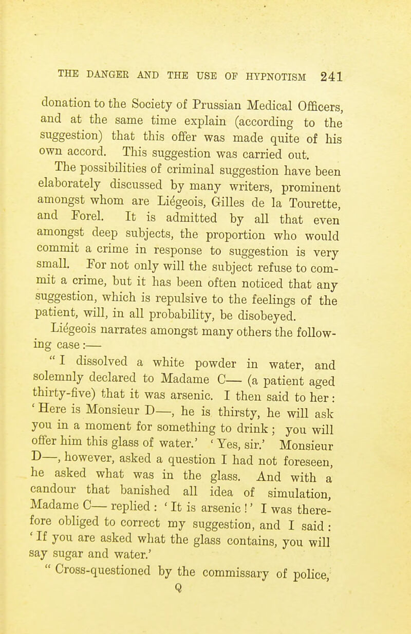 donation to the Society of Prussian Medical Officers, and at the same time explain (according to the suggestion) that this offer was made quite of his own accord. This suggestion was carried out. The possibilities of criminal suggestion have been elaborately discussed by many writers, prominent amongst whom are Liegeois, Gilles de la Tourette, and Forel. It is admitted by all that even amongst deep subjects, the proportion who would commit a crime in response to suggestion is very small. For not only will the subject refuse to com- mit a crime, but it has been often noticed that any suggestion, which is repulsive to the feelings of the patient, will, in all probability, be disobeyed. Liegeois narrates amongst many others the follow- ing case:—  I dissolved a white powder in water, and solemnly declared to Madame C— (a patient aged thirty-five) that it was arsenic. I then said to her: ' Here is Monsieur D—, he is thirsty, he will ask you in a moment for something to drink; you will offer him this glass of water.' ' Yes, sir.' Monsieur D—, however, asked a question I had not foreseen, he asked what was in the glass. And with a candour that banished all idea of simulation, Madame C— replied : ' It is arsenic !' I was there- fore obliged to correct my suggestion, and I said : ' If you are asked what the glass contains, you will say sugar and water.'  Cross-questioned by the commissary of police, Q