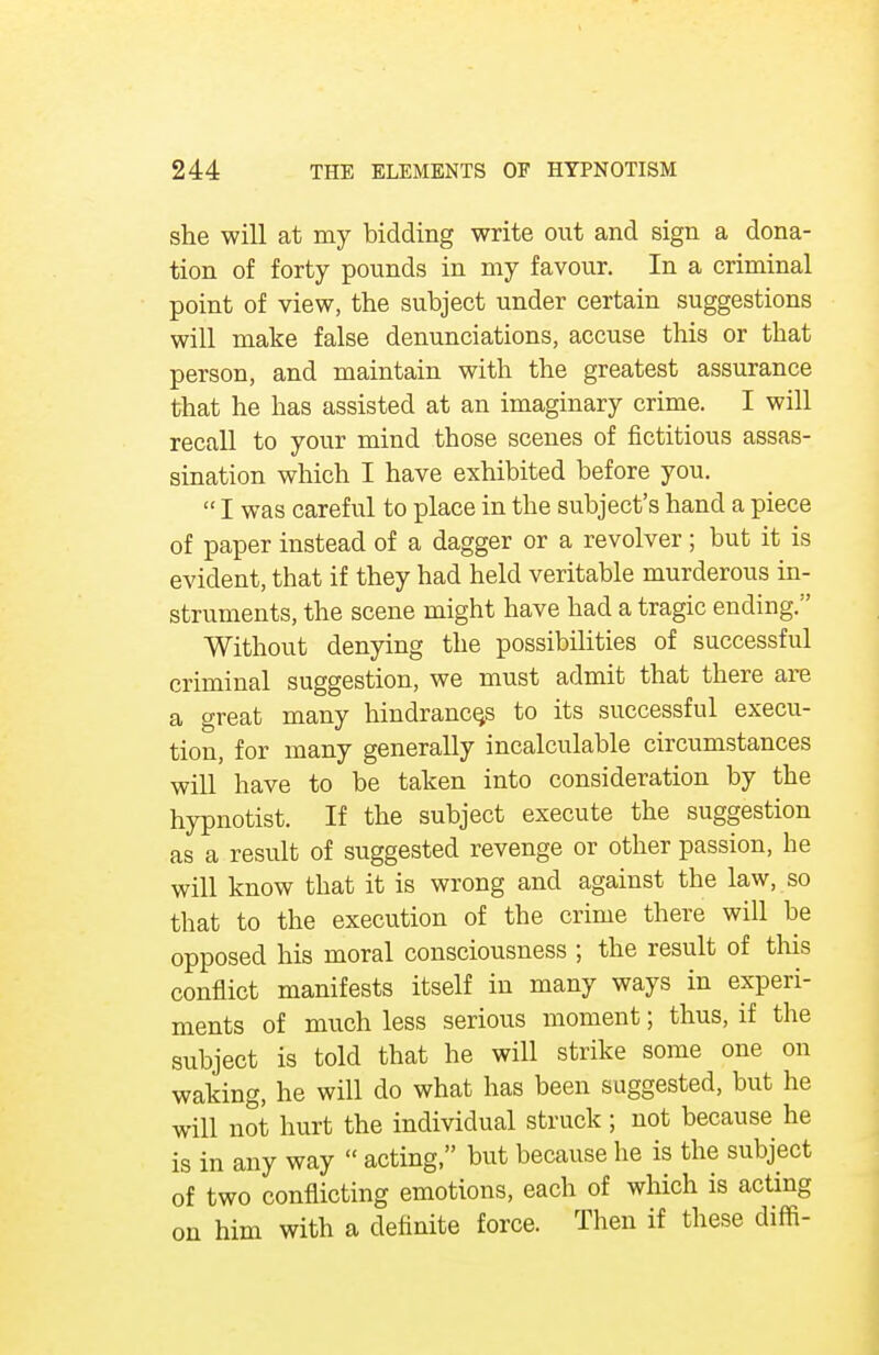 she will at my bidding write out and sign a dona- tion of forty pounds in my favour. In a criminal point of view, the subject under certain suggestions will make false denunciations, accuse this or that person, and maintain with the greatest assurance that he has assisted at an imaginary crime. I will recall to your mind those scenes of fictitious assas- sination which I have exhibited before you.  I was careful to place in the subject's hand a piece of paper instead of a dagger or a revolver; but it is evident, that if they had held veritable murderous in- struments, the scene might have had a tragic ending. Without denying the possibilities of successful criminal suggestion, we must admit that there are a great many hindrances to its successful execu- tion, for many generally incalculable circumstances will have to be taken into consideration by the hypnotist. If the subject execute the suggestion as a result of suggested revenge or other passion, he will know that it is wrong and against the law, so that to the execution of the crime there will be opposed his moral consciousness ; the result of this conflict manifests itself in many ways in experi- ments of much less serious moment; thus, if the subject is told that he will strike some one on waking, he will do what has been suggested, but he will not hurt the individual struck; not because he is in any way  acting, but because he is the subject of two conflicting emotions, each of which is acting on him with a definite force. Then if these dim-