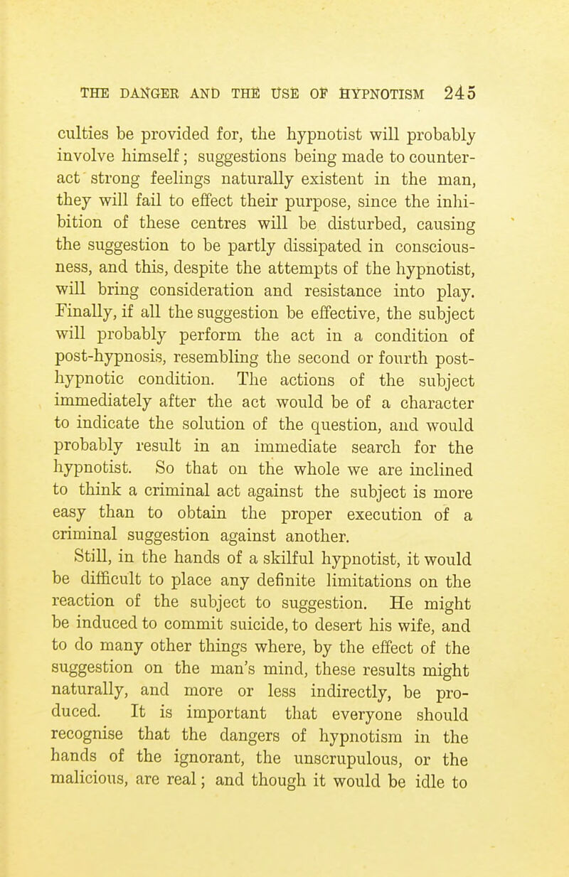 culties be provided for, the hypnotist will probably involve himself; suggestions being made to counter- act ' strong feelings naturally existent in the man, they will fail to effect their purpose, since the inhi- bition of these centres will be disturbed, causing the suggestion to be partly dissipated in conscious- ness, and this, despite the attempts of the hypnotist, will bring consideration and resistance into play. Finally, if all the suggestion be effective, the subject will probably perform the act in a condition of post-hypnosis, resembling the second or fourth post- hypnotic condition. The actions of the subject immediately after the act would be of a character to indicate the solution of the question, and would probably result in an immediate search for the hypnotist. So that on the whole we are inclined to think a criminal act against the subject is more easy than to obtain the proper execution of a criminal suggestion against another. Still, in the hands of a skilful hypnotist, it would be difficult to place any definite limitations on the reaction of the subject to suggestion. He might be induced to commit suicide, to desert his wife, and to do many other things where, by the effect of the suggestion on the man's mind, these results might naturally, and more or less indirectly, be pro- duced. It is important that everyone should recognise that the dangers of hypnotism in the hands of the ignorant, the unscrupulous, or the malicious, are real; and though it would be idle to