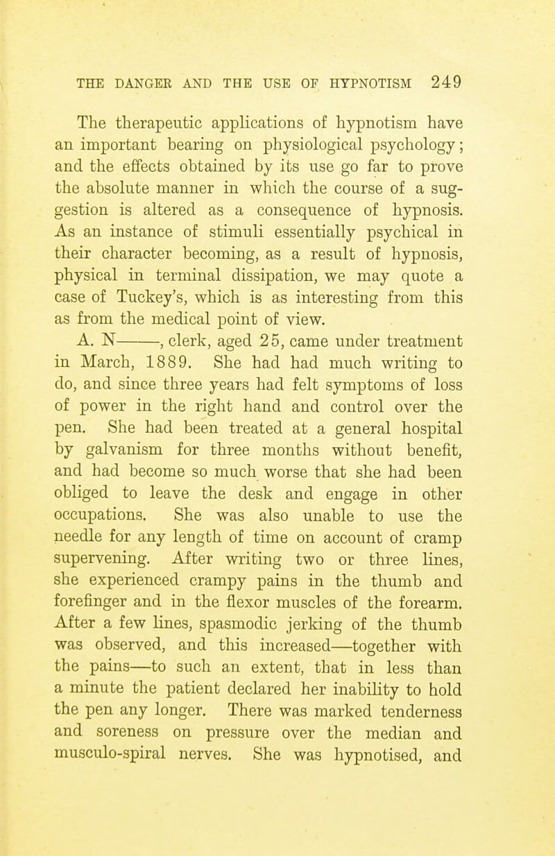 The therapeutic applications of hypnotism have an important bearing on physiological psychology; and the effects obtained by its use go far to prove the absolute manner in which the course of a sug- gestion is altered as a consequence of hypnosis. As an instance of stimuli essentially psychical in their character becoming, as a result of hypnosis, physical in terminal dissipation, we may quote a case of Tuckey's, which is as interesting from this as from the medical point of view. A. N , clerk, aged 25, came under treatment in March, 1889. She had had much writing to do, and since three years had felt symptoms of loss of power in the right hand and control over the pen. She had been treated at a general hospital by galvanism for three months without benefit, and had become so much worse that she had been obliged to leave the desk and engage in other occupations. She was also unable to use the needle for any length of time on account of cramp supervening. After writing two or three lines, she experienced crampy pains in the thumb and forefinger and in the flexor muscles of the forearm. After a few lines, spasmodic jerking of the thumb was observed, and this increased—together with the pains—to such an extent, that in less than a minute the patient declared her inability to hold the pen any longer. There was marked tenderness and soreness on pressure over the median and musculo-spiral nerves. She was hypnotised, and