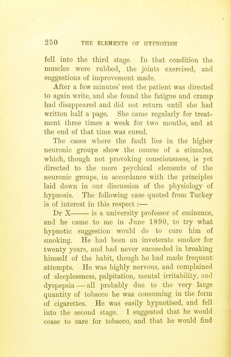 fell into the third stage. In that condition the muscles were rubbed, the joints exercised, and suggestions of improvement made. After a few minutes' rest the patient was directed to again write, and she found the fatigue and cramp had disappeared and did not return until she had written half a page. She came regularly for treat- ment three times a week for two months, and at the end of that time was cured. The cases where the fault lies in the higher neuronic groups show the course of a stimulus, which, though not provoking consciousness, is yet directed to the more psychical elements of the neuronic groups, in accordance with the principles laid down in our discussion of the physiology of hypnosis. The following case quoted from Tuckey is of interest in this respect:— Dr X is a university professor of eminence, and he came to me in June 1890, to try what hypnotic suggestion would do to cure him of smoking. He had been an inveterate smoker for twenty years, and had never succeeded in breaking himself of the habit, though he had made frequent attempts. He was highly nervous, and complained of sleeplessness, palpitation, mental irritability, and dyspepsia — all probably due to the very large quantity of tobacco he was consuming in the form of cigarettes. He was easily hypnotised, and fell into the second stage. I suggested that he would cease to care for tobacco, and that he would find