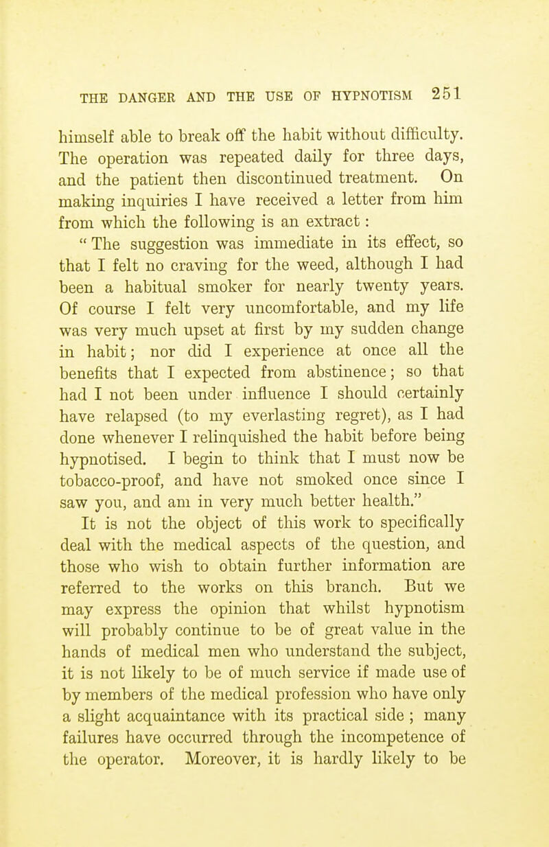 himself able to break off the habit without difficulty. The operation was repeated daily for three days, and the patient then discontinued treatment. On making inquiries I have received a letter from him from which the following is an extract:  The suggestion was immediate in its effect, so that I felt no craving for the weed, although I had been a habitual smoker for nearly twenty years. Of course I felt very uncomfortable, and my life was very much upset at first by my sudden change in habit; nor did I experience at once all the benefits that I expected from abstinence; so that had I not been under influence I should certainly have relapsed (to my everlasting regret), as I had done whenever I relinquished the habit before being hypnotised. I begin to think that I must now be tobacco-proof, and have not smoked once since I saw you, and am in very much better health. It is not the object of this work to specifically deal with the medical aspects of the question, and those who wish to obtain further information are referred to the works on this branch. But we may express the opinion that whilst hypnotism will probably continue to be of great value in the hands of medical men who understand the subject, it is not likely to be of much service if made use of by members of the medical profession who have only a slight acquaintance with its practical side ; many failures have occurred through the incompetence of the operator. Moreover, it is hardly likely to be