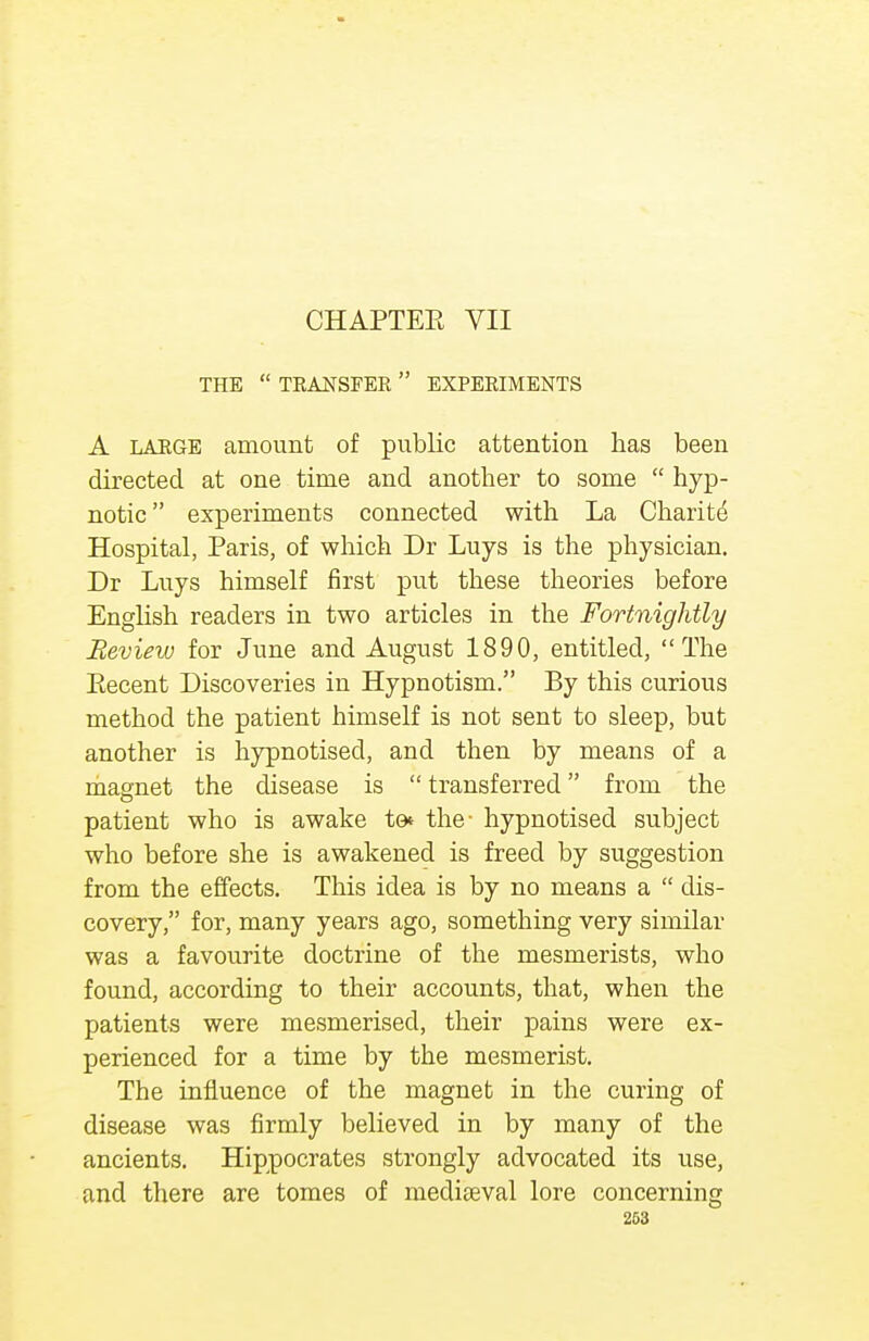 THE  TRANSFER  EXPERIMENTS A LARGE amount of public attention has been directed at one time and another to some  hyp- notic experiments connected with La Charite Hospital, Paris, of which Dr Luys is the physician. Dr Luys himself first put these theories before English readers in two articles in the Fortnightly Review for June and August 1890, entitled, The Eecent Discoveries in Hypnotism. By this curious method the patient bimself is not sent to sleep, but another is hypnotised, and then by means of a magnet the disease is  transferred from the patient who is awake to* the- hypnotised subject who before she is awakened is freed by suggestion from the effects. This idea is by no means a  dis- covery, for, many years ago, something very similar was a favourite doctrine of the mesmerists, who found, according to their accounts, that, when the patients were mesmerised, their pains were ex- perienced for a time by the mesmerist. The influence of the magnet in the curing of disease was firmly believed in by many of the ancients. Hippocrates strongly advocated its use, and there are tomes of mediaeval lore concerning