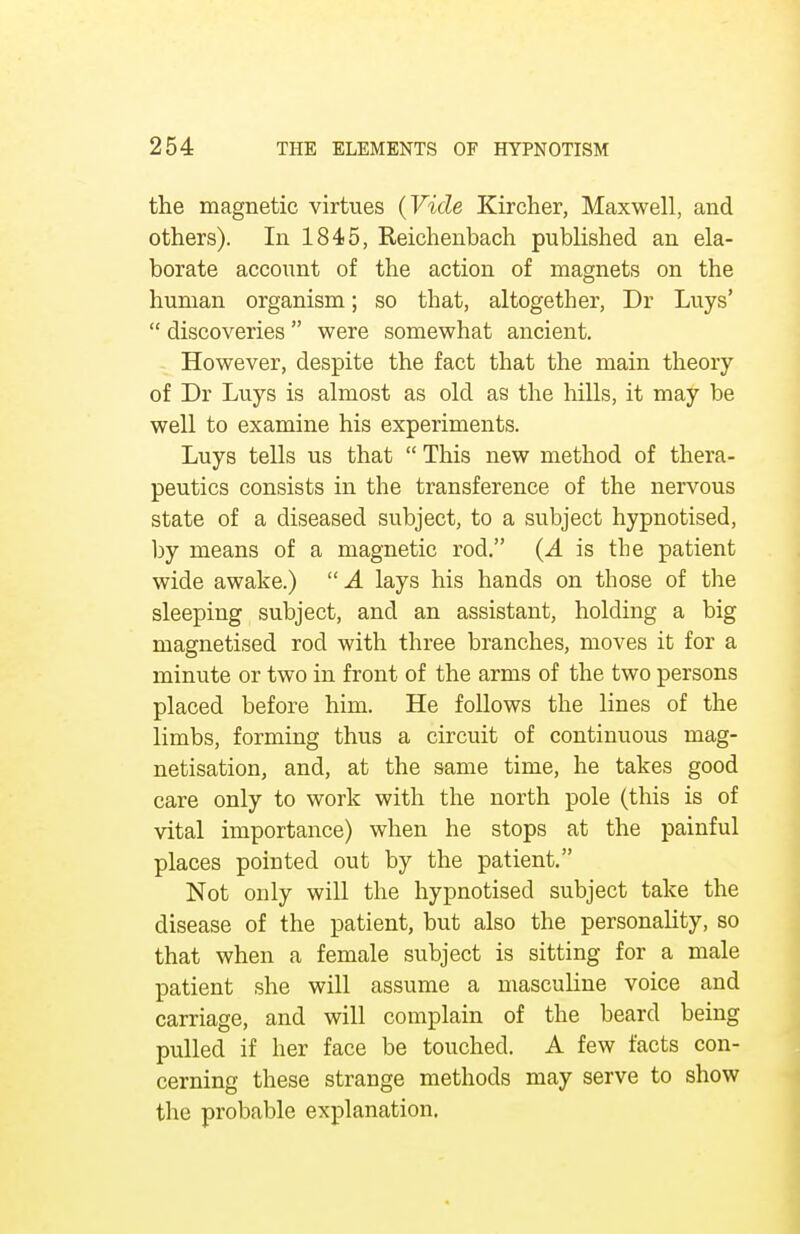 the magnetic virtues (Vide Kircher, Maxwell, and others). In 1845, Reichenbach published an ela- borate account of the action of magnets on the human organism; so that, altogether, Dr Luys'  discoveries were somewhat ancient. However, despite the fact that the main theory of Dr Luys is almost as old as the hills, it may be well to examine his experiments. Luys tells us that  This new method of thera- peutics consists in the transference of the nervous state of a diseased subject, to a subject hypnotised, by means of a magnetic rod. (A is the patient wide awake.) A lays his hands on those of the sleeping subject, and an assistant, holding a big magnetised rod with three branches, moves it for a minute or two in front of the arms of the two persons placed before him. He follows the lines of the limbs, forming thus a circuit of continuous mag- netisation, and, at the same time, he takes good care only to work with the north pole (this is of vital importance) when he stops at the painful places pointed out by the patient. Not only will the hypnotised subject take the disease of the patient, but also the personality, so that when a female subject is sitting for a male patient she will assume a masculine voice and carriage, and will complain of the beard being pulled if her face be touched. A few facts con- cerning these strange methods may serve to show the probable explanation.