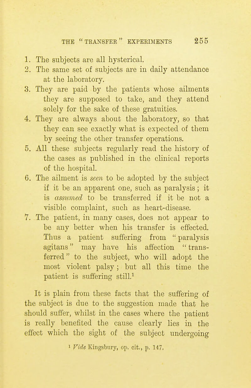 1. The subjects are all hysterical. 2. The same set of subjects are in daily attendance at the laboratory. 3. They are paid by the patients whose ailments they are supposed to take, and they attend solely for the sake of these gratuities. 4. They are always about the laboratory, so that they can see exactly what is expected of them by seeing the other transfer operations. 5. All these subjects regularly read the history of the cases as published in the clinical reports of the hospital. 6. The ailment is seen to be adopted by the subject if it be an apparent one, such as paralysis; it is assumed to be transferred if it be not a visible complaint, such as heart-disease. 7. The patient, in many cases, does not appear to be any better when his transfer is effected. Thus a patient suffering from  paralysis agitans may have his affection  trans- ferred to the subject, who will adopt the most violent palsy; but all this time the patient is suffering still.1 It is plain from these facts that the suffering of the subject is due to the suggestion made that he should suffer, whilst in the cases where the patient is really benefited the cause clearly lies in the effect which the sight of the subject undergoing 1 Vide Kingsbury, op. cit., p. 147,