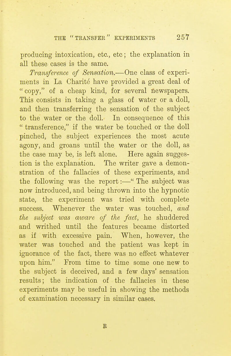 producing intoxication, etc., etc; the explanation in all these cases is the same. Transference of Sensation.—One class of experi- ments in La Charite have provided a great deal of  copy, of a cheap kind, for several newspapers. This consists in taking a glass of water or a doll, and then transferring the sensation of the subject to the water or the doll. In consequence of this  transference, if the water be touched or the doll pinched, the subject experiences the most acute agony, and groans until the water or the doll, as tbe case may be, is left alone. Here again sugges- tion is the explanation. The writer gave a demon- stration of the fallacies of these experiments, and the following was the report:— The subject was now introduced, and being thrown into the hypnotic state, the experiment was tried with complete success. Whenever the water was touched, and the subject was aware of the fact, he shuddered and writhed until the features became distorted as if with excessive pain. When, however, the water was touched and the patient was kept in ignorance of the fact, there was no effect whatever upon him. From time to time some one new to the subject is deceived, and a few days' sensation results; the indication of the fallacies in these experiments may be useful in showing the methods of examination necessary in similar cases. R