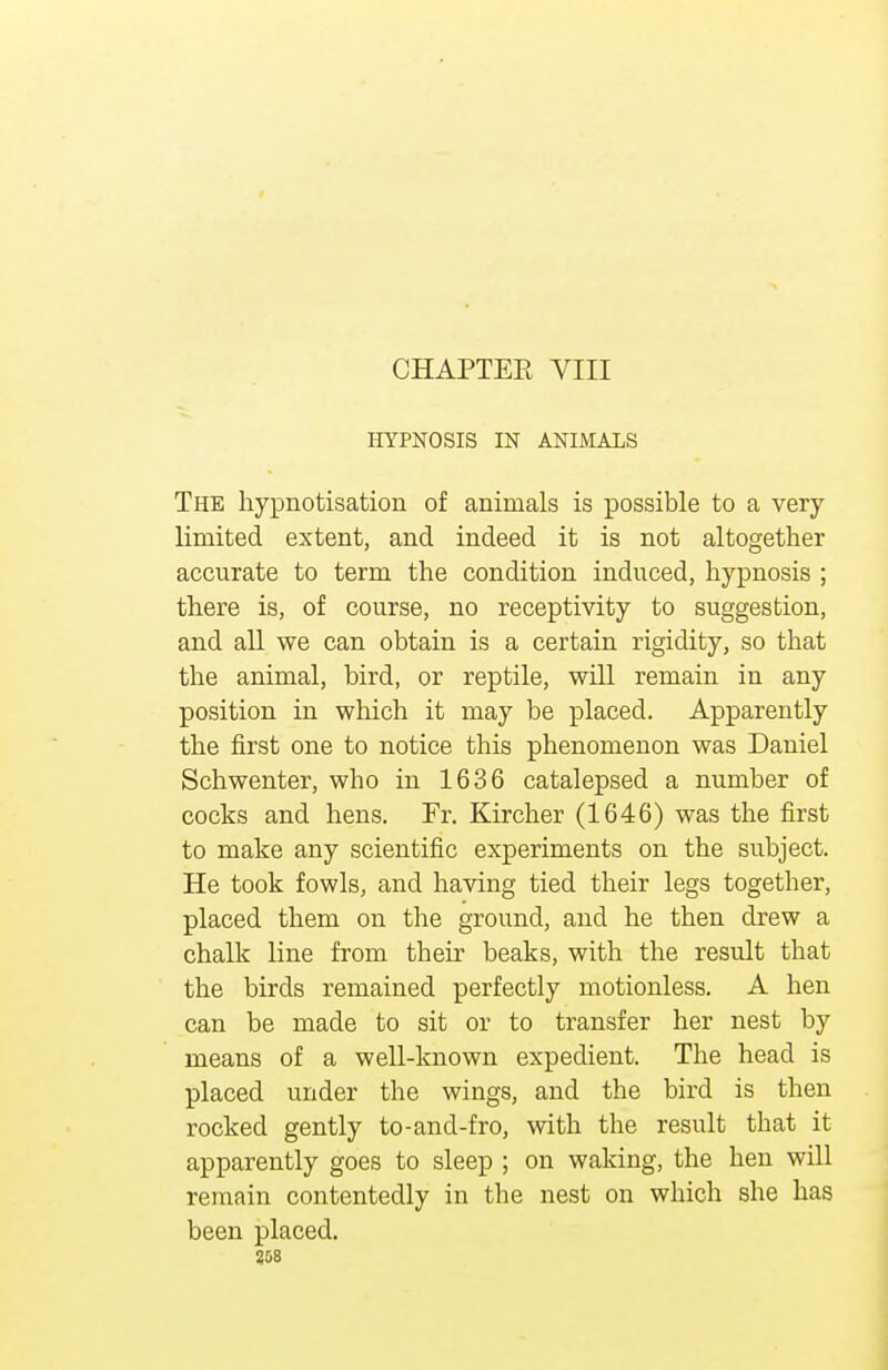 HYPNOSIS IN ANIMALS The hypnotisaticm of animals is possible to a very limited extent, and indeed it is not altogether accurate to term the condition induced, hypnosis ; there is, of course, no receptivity to suggestion, and all we can obtain is a certain rigidity, so that the animal, bird, or reptile, will remain in any position in which it may be placed. Apparently the first one to notice this phenomenon was Daniel Schwenter, who in 1636 catalepsed a number of cocks and hens. Fr. Kircher (1646) was the first to make any scientific experiments on the subject. He took fowls, and having tied their legs together, placed them on the ground, and he then drew a chalk line from their beaks, with the result that the birds remained perfectly motionless. A hen can be made to sit or to transfer her nest by means of a well-known expedient. The head is placed under the wings, and the bird is then rocked gently to-ancl-fro, with the result that it apparently goes to sleep ; on waking, the hen will remain contentedly in the nest on which she has been placed.