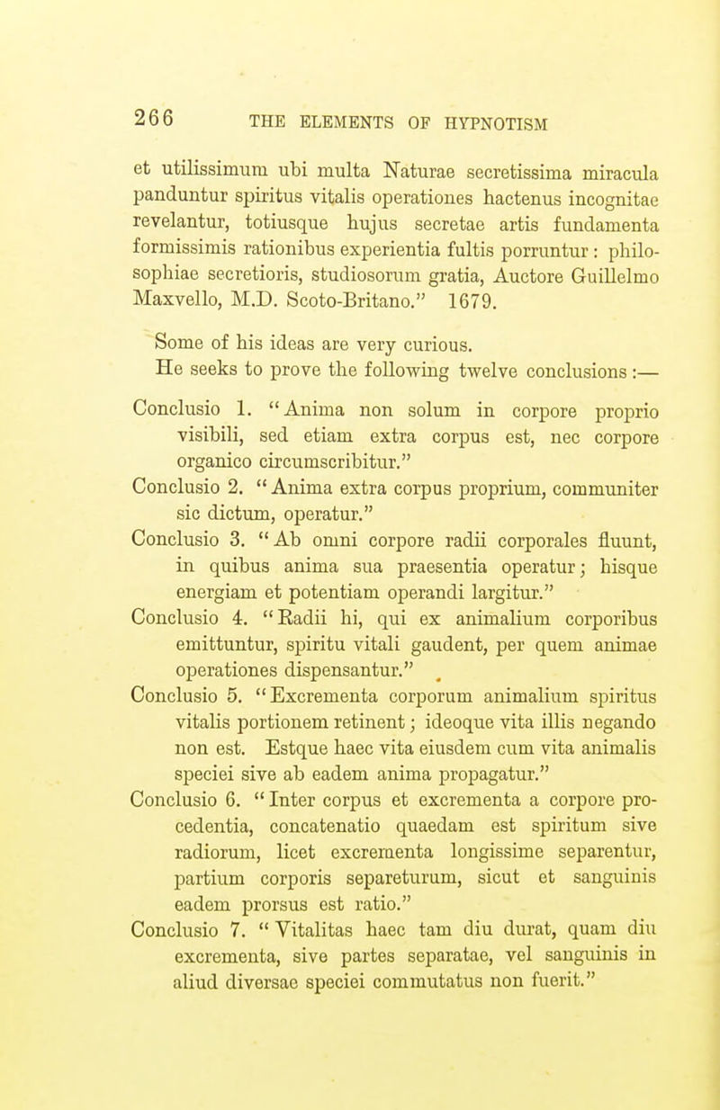 et utilissimum ubi multa Naturae secretissima miracula panduntur spiritus vitalis operationes hactenus incognitae revelantur, totiusque hujus secretae artis fundamenta formissimis rationibus experientia fultis porruntur : philo- sophise secretioris, studiosoruni gratia, Auctore Guillelmo Maxvello, M.D. Scoto-Britano. 1679. Some of his ideas are very curious. He seeks to prove the following twelve conclusions:— Conclusio 1. Aniina non solum in corpore proprio visibili, sed etiam extra corpus est, nec corpore organico circumscribitur. Conclusio 2.  Anima extra corpus proprium, communiter sic dictum, operatur. Conclusio 3. Ab omni corpore radii corporales fluunt, in quibus anima sua praesentia operatur; hisque energiam et potentiam operandi largitur. Conclusio 4. Badii hi, qui ex animalium corporibus emittuntur, spiritu vitali gaudent, per quern animae operationes dispensantur. Conclusio 5. Excrementa corporum animalium spiritus vitalis portionem retinent; ideoque vita illis uegando non est. Estque haec vita eiusdem cum vita animalis speciei sive ab eadem anima propagatur. Conclusio 6.  Inter corpus et excrementa a corpore pro- cedentia, concatenatio quaedam est spiritum sive radiorum, licet excrementa longissime separentur, partium corporis separeturum, sicut et sanguinis eadem prorsus est ratio. Conclusio 7.  Vitalitas haec tarn diu durat, quam diu excrementa, sive partes separatae, vel sanguinis in aliud diversae speciei commutatus non fuerit.