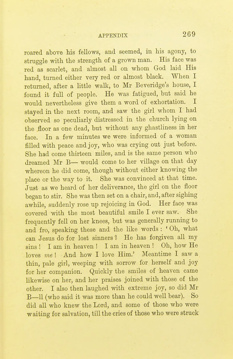 roared above his fellows, and seemed, in his agony, to struggle with the strength of a grown man. His face was red as scarlet, and almost all on whom God laid His hand, turned either very red or almost black. When I returned, after a little walk, to Mr Beveridge's house, I found it full of people. He was fatigued, hut said he would nevertheless give them a word of exhortation. I stayed in the next room, and saw the girl whom I had observed so peculiarly distressed in the church lying on the .floor as one dead, but without any ghastliness in her face. In a few minutes we were informed of a woman filled with peace and joy, who was crying out just before. She had come thirteen miles, and is the same person who dreamed Mr B— would come to her village on that day whereon he did come, though without either knowing the place or the way to it. She was convinced at that time. Just as we heard of her deliverance, the girl on the floor began to stir. She was then set on a chair, and, after sighing awhile, suddenly rose up rejoicing in God. Her face was covered with the most beautiful smile I ever saw. She frequently fell on her knees, but was generally running to and fro, speaking these and the like words : 1 Oh, what can Jesus do for lost sinners 1 He has forgiven all my sins ! I am in heaven ! I am in heaven ! Oh, how He loves me ! And how I love Him.' Meantime I saw a thin, pale girl, weeping with sorrow for herself and joy for her companion. Quickly the smiles of heaven came likewise on her, and her praises joined with those of the other. I also then laughed with extreme joy, so did Mr B—11 (who said it was more than he could well bear). So did all who knew the Lord, and some of those who were waiting for salvation, till the cries of those who were struck