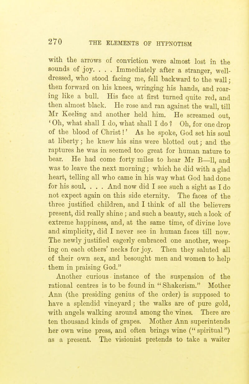 with the arrows of conviction were almost lost in the sounds of joy. . . . Immediately after a stranger, well- dressed, who stood facing me, fell backward to the wall; then forward on his knees, wringing his hands, arid roar- ing like a bull. His face at first turned quite red, and then almost black. He rose and ran against the wall, till Mr Keeling and another held him. He screamed out, ' Oh, what shall I do, what shall I do ? Oh, for one drop of the blood of Christ!' As he spoke, God set his soul at liberty \ he knew his sins were blotted out; and the raptures he was in seemed too great for human nature to bear. He had come forty miles to hear Mr B—11, and was to leave the next morning; which he did with a glad heart, telling all who came in his way what God had done for his soul. . . . And now did I see such a sight as I do not expect again on this side eternity. The faces of the three justified children, and I think of all the believers present, did really shine; and such a beauty, such a look of extreme happiness, and, at the same time, of divine love and simplicity, did I never see in human faces till now. The newly justified eagerly embraced one another, weep- ing on each others' necks for joy. Then they saluted all of their own sex, and besought men and women to help them in praising God. Another curious instance of the suspension of the rational centres is to be found in  Shakerism. Mother Ann (the presiding genius of the order) is supposed to have a splendid vineyard; the walks are of pure gold, with angels walking around among the vines. There are ten thousand kinds of grapes. Mother Ann superintends her own wine press, and often brings wine ( spiritual) as a present. The visionist pretends to take a waiter