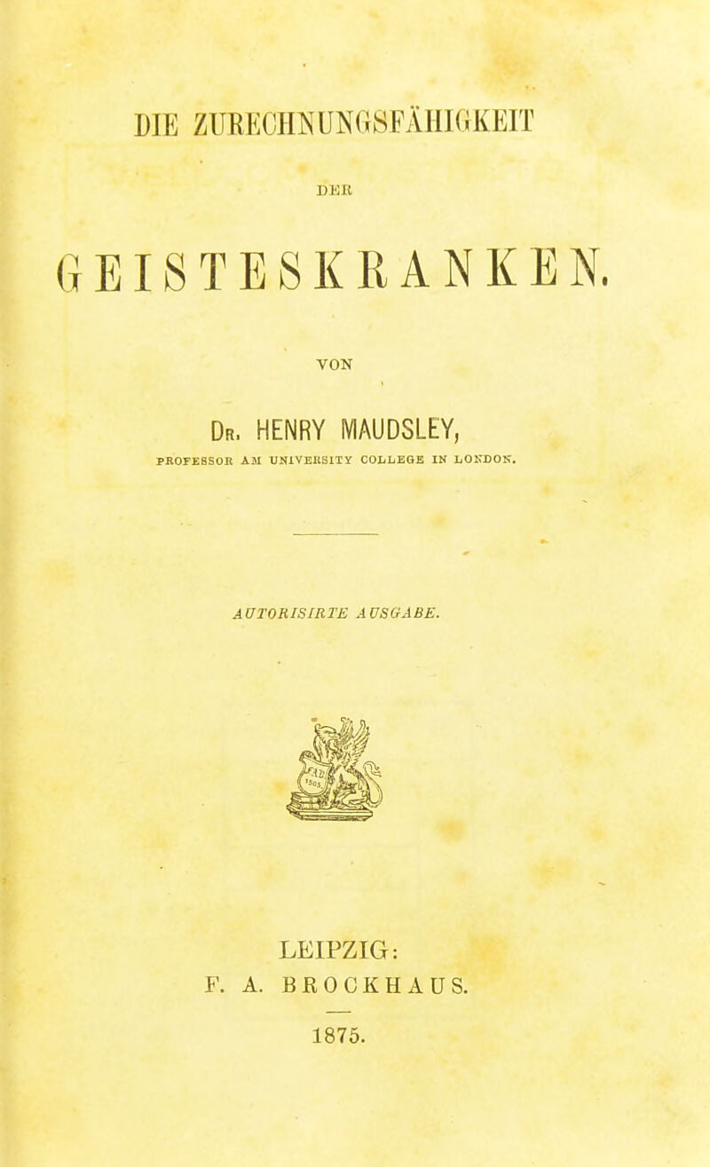 DIE ZURECimUNGSFÄIIIGKEIT GEISTESKRANKEN. VON Dr. HENRY MAUDSLEY, PBOFESSOK AM UUiVEllSlTY COIiLEGB IN JjOKDOK. AUTORISIRTE AUSGABE. LEIPZIG: F. A. BROCKHAUS. 1875.