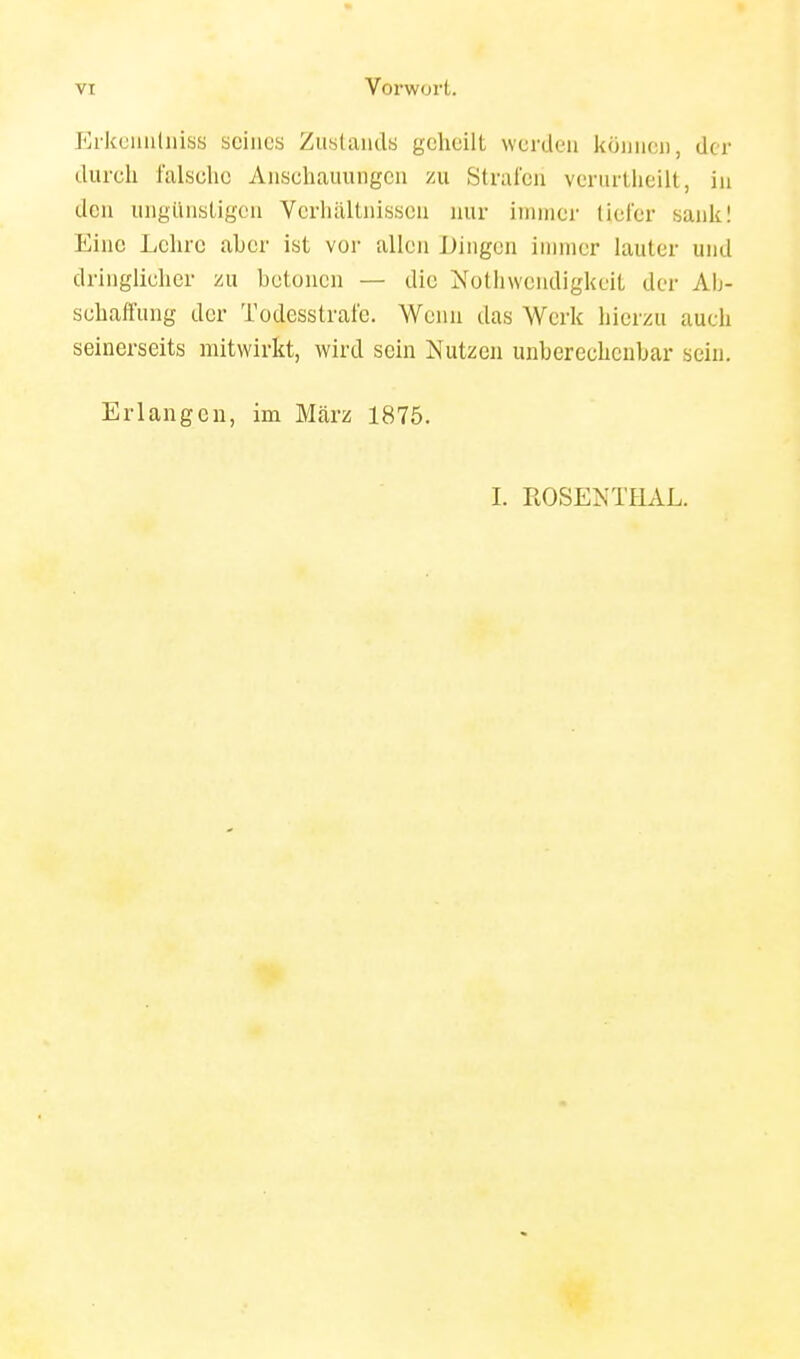 p]rkeiiii(niss seines Zustaiids geheilt werden können, der dureh falselie Anschauungen zu Strafen vcrurtheilt, in den ungünstigen Verhältnissen mir immer (iefer sank! Eine Lehre aber ist vor allen Dingen immer lauter und dringlicher zu betonen — die Nolhwendigkeit der Ab- schaffung der Todesstrafe. Wenn das Werk hierzu auch seinerseits mitwirkt, wird sein Nutzen unberechenbar sein. Erlangen, im März 1875. 1. PtOSENTHAL.