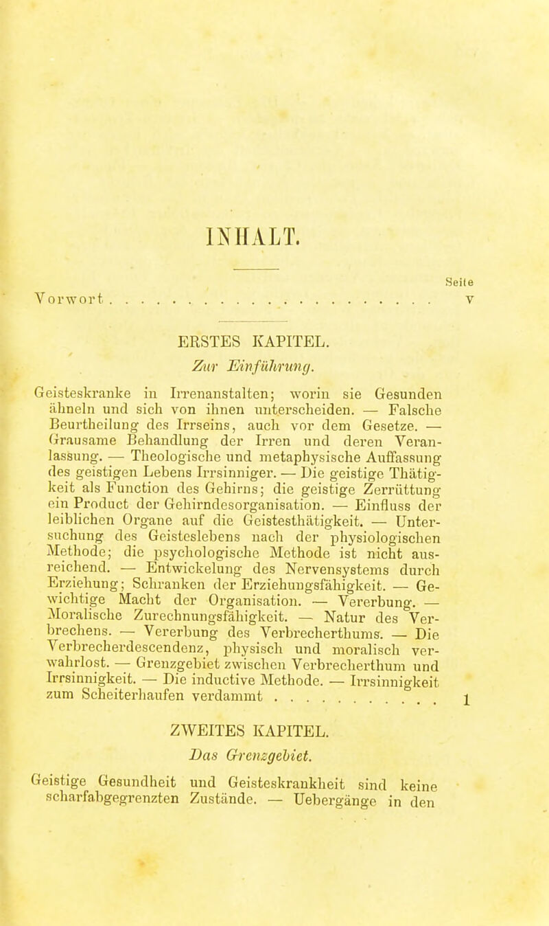 INHALT. Vorwort ERSTES KAPITEL. Zur Einfühning. Geisteskranke in IiTenanstalten; worin sie Gesunden ähneln und sich von ihnen unterscheiden. — Falsche Beurtheilung des Irrseins, auch vor dem Gesetze. — Grausame Behandlung der Irren und deren Veran- lassung. — Theologische und metaphysische Auffassung des geistigen Lebens Irrsinniger. — Die geistige Thätig- iceit als Function des Gehirns; die geistige Zerrüttung ein Product der Gehirndesorganisation. — Einfluss der leiblichen Organe auf die Gcistesthätigkeit. — Unter- suchung des Geisteslebens nach der physiologischen Methode; die psychologische Methode ist nicht aus- reichend. — Entwickelung des Nervensystems durch Erziehung; Schranken der Erziehuugsfähigkeit. — Ge- wichtige Macht der Organisation. — Vererbung. — Moralische Zurechnungsfähigkeit. — Natur des Ver- brechens. — Vererbung des Verbrecherthums. — Die Verbrecherdescendenz, physisch und moralisch ver- wahrlost. — Grenzgebiet zwischen Verbrecherthum und Irrsinnigkeit. — Die inductive Methode. — Irrsinnigkeit zum Scheiterhaufen verdammt ZWEITES KAPITEL. Das Grenzgebiet. Geistige Gesundheit und Geisteskrankheit sind keine scharfahgegrenzten Zustände. — Uebergänge in den