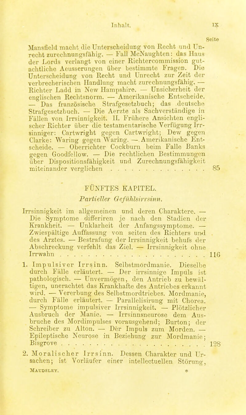 Seito Mansfielcl macht die Unterscheidung von Keclit und Un- recht zurechnungslahig. — Fall McNaugliten: das Haus der Lords verlangt von einer Richtercommission gut- achtliche Aeusserungen über bestimmte Fragen. Die Unterscheidung von Recht und Unrecht zur Zeit der verbrecherischen Handlung macht zurechnungsfähig. — Richter Ladd in New Hampshire. — Unsicherheit der englischen Rechtsnorm. — Amerikanische Entscheide. — Das französische Strafgesetzbuch; das deutsche Strafgesetzbuch. — Die Aerzte als Sachverständige in Fällen von Irrsinnigkeit. H. Frühere Ansichten engli- scher Richter über die testamentarische Verfügung Irr- sinniger: Cartwright gegen Cartwright; Dew gegen Clarke: Waring gegen Waring. — Amerikanische Ent- scheide. — Oberrichter Cockburn beim Falle Banks gegen Goodfellow. — Die rechtlichen Bestimmungen über Dispositionsfähigkeit und Zurechnungsfähigkeit miteinander verglicheii 85 FÜiSfFTES KAPITEL. Partieller Gefühlsirr sinn. Irrsinnigkeit im allgemeinen und deren Charaktere. — Die Symptome differiren je nach den Stadien der Krankheit. — Unklarheit der Anfaugssymptome. — Zwiespältige Auffassung von selten des Richters und . des Arztes. — Bestrafung der Irrsinnigkeit behufs der Abschreckung verfehlt das Ziel. — Irrsinnigkeit ohne Irrwahn HG 1. Impulsiver Irrsinn. Selbstmordmanie. Dieselbe durch Fälle erläutert. — Der irrsinnige Impuls ist pathologisch. — Unvermögen, den Antrieb zu bewäl- tigen, unerachtet das Krankhafte des Antriebes erkannt wird. — Vererbung des Selbstmordtriebes. Mordmanie, durch Fälle erläutert. — Parallelisirung mit Chorea. — Symptome impulsiver Irrsinnigkeit, — Plötzlicher Ausbruch der Manie. — IiTsinnsneurose dem Aus- bruche des Mordimpulses vorausgehend; Burton; der Schreiber zu Alton. — Der Impuls zum Morden. — Epileptische Neurose in Beziehung zur Mordmanie; Bisgrove 128 2. Moralischer Irrsinn. Dessen Charakter und Ur- sachen; ist Vorläufer einer intellectuellen Störung, JlAXnjSLET. *