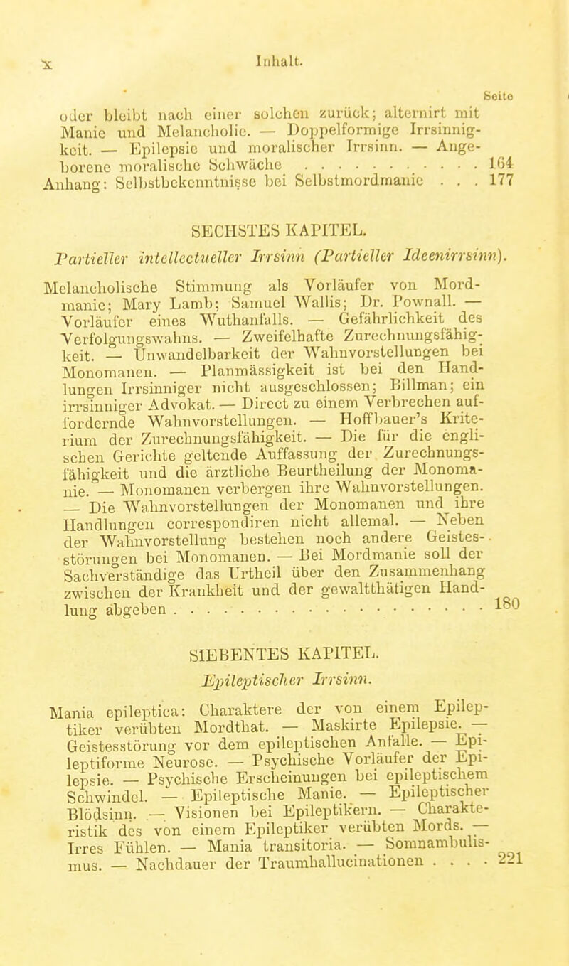 Seite oder bleibt nach einer Bolchen zurück; alternirt mit Manie und Melancholie. — Doppelformige Irrsinnig- keit. — Epilepsie und moralischer Irrsinn. — Ange- borene moralische Schwäche 164 Anhang: Selbstbekenntnisse bei Selbstmordraauie ... 177 SECHSTES KAPITEL. Fartielkr intcUectueller Irrsinn (Partieller Ideenirrsinn). Melancholische Stimmung als Vorläufer von Mord- manic; Mary Lamb; Samuel Wallis; Dr. Pownall. — Vorläufer eines Wuthanfalls. — Gefährlichkeit des Verfolgungswahns. — Zweifelhafte Zurechnungsfähig- keit. — Unwandelbarkeit der Wahnvorstellungen bei Monomanen. — Planmässigkeit ist bei den Hand- lungen Irrsinniger nicht ausgeschlossen; Billman; ein irrsmnigcr Advokat. — Direct zu einem Verbrechen auf- fordernde Wahnvorstellungen. — Hoffljauer's Krite- rium der Zurechnungsfähigkeit. — Die für die engli- schen Gerichte geltende Auffassung der Zurechnungs- lahigkeit und die ärztliche Beurtheilung der Monoma- nie. — Monomanen verbergen ihre Wahnvorstellungen. — Die Wahnvorstellungen der Monomanen uud^ ihre Handlungen corrcspondiren nicht allemal. — Neben der Wahnvorstellung bestehen noch andere Geistes-. Störungen bei Monomanen. — Bei Mordmanie soll der Sachverständige das Urtheil über den Zusammenhang zwischen der Krankheit und der gewaltthätigen Hand- lung abgeben SIEBENTES KAPITEL. Epileptischer Irrsinn. Mania epileptica: Charaktere der von einem Epilep- tiker verübten Mordthat. — Maskirte Epilepsie. — Geistesstörung vor dem epileptischen Anfalle. — Epi- leptiforme Neurose. — Psychische Vorläufer der Epi- lepsie. — Psychische Erscheinungen bei epileptischem Schwindel. — Epileptische Manie. — Epileptischer Blödsinn. — Visionen bei Epileptikern. — Charakte- ristik des von einem Epileptiker verübten Mords. — Irres Fühlen. — Mania transitoria. — Somnambulis- mus. — Nachdauer der Traumhallucinationen .... 2: