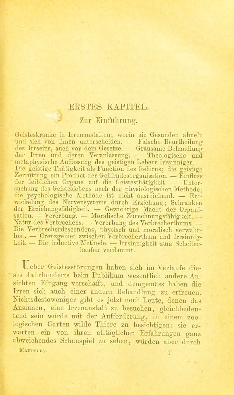 ERSTES KAPITEL. Zur Einfüliriuig. Geisteskranke in Irrenanstalten; worin sie Gesunden ähneln und sich von ihnen unterscheiden. — Falsche Beurtheilung des Irrseins, auch vor dem Gesetze. — Grausame Behandlung der Irren und deren Veranlassung. — Theologische und metaphysische Auffassung des geistigen Lebens Irrsinniger. — Die geistige Thätigkeit als Function des Gehirns; die geistige Zerrüttung ein Product der Gehirndesorganisation. — Einfluss der leiblichen Organe auf die Geistesthätigkeit. — Unter- suchung des Geisteslebens nach der physiologischen Methode; die psychologische Methode ist nicht ausreichend. — Ent- wickelung des Nervensystems durch Erziehung; Schranken der Erziehungsfähigkeit. — Gewichtige Macht der Organi- sation. — Vererbung. — Moralische Zurechnungsfähigkeit. — Natur des Verbrechens. — Vererbung des Verbrecherthums. — Die Verbrecherdescendenz, physisch und moralisch verwahr- lost. — Grenzgebiet zwischen Verbrecherthum und Irrsinnig- keit. — Die inductive Methode. — Irrsinnigkeit zum Scheiter- haufen verdammt. XJeber Geistesstörungen haben sich im Verlaufe die- ses Jahrhunderts beim Publikum wesentlich andere An- sichten Eingang verschafft, und demgemäss haben die Irren sich aucli einer andern Behandlung zu erfreuen. Nichtsdestoweniger gibt es jetzt noch Leute, denen das Ansinnen, eine Irrenanstalt zu besuchen, gleichbedeu- tend sein würde mit der Aufforderung, in einem zoo- logischen Garten wilde Thiere zu besichtigen: sie er- warten ein von ihren alltäglichen Erfahrungen ganz abweichendes Schauspiel zu sehen, würden aber durch MA.IIDSI.EY. -1