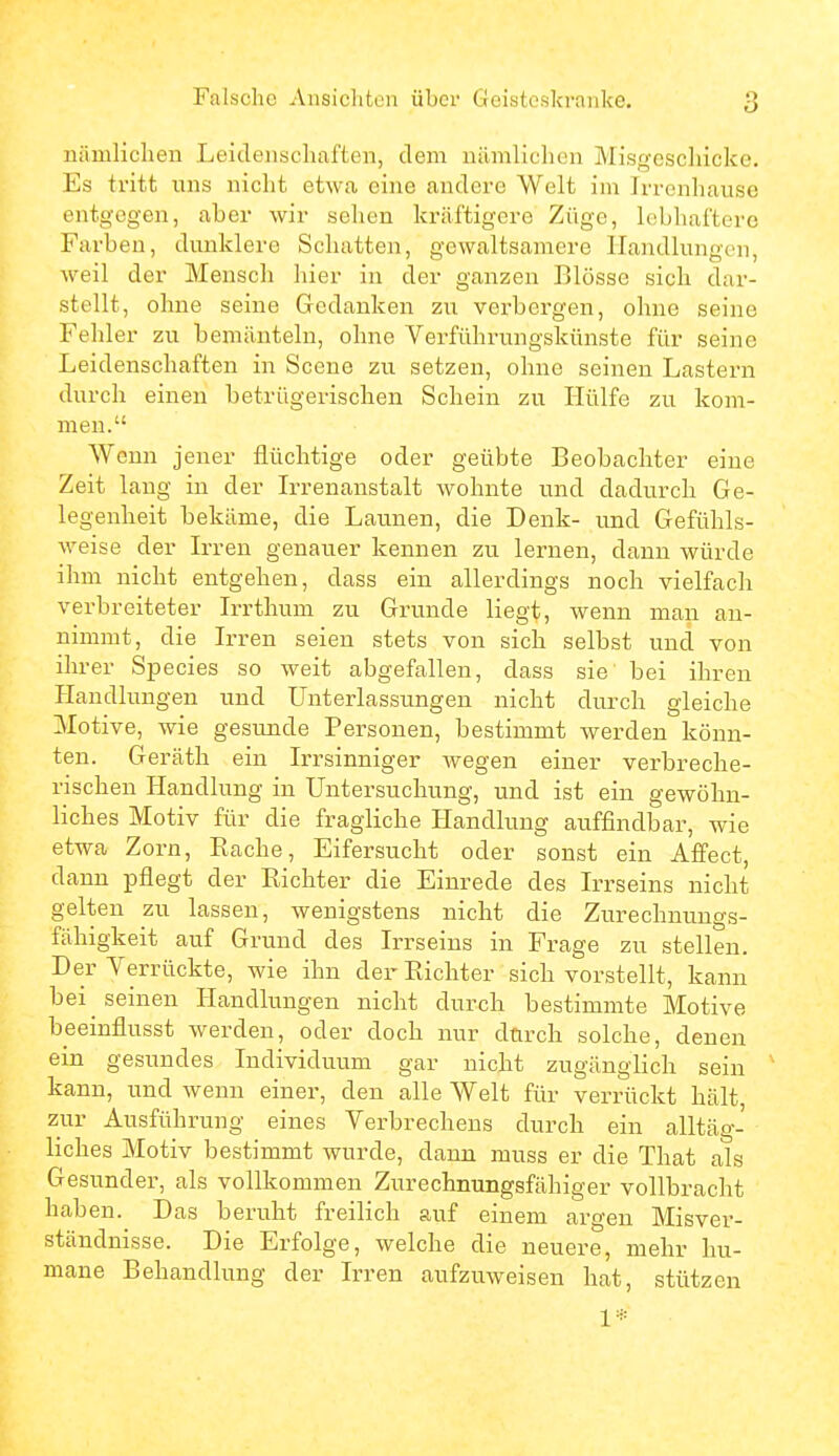 nümliclien Leidenschaften, dem nämliclien Misgeschicke. Es tritt uns nicht etwa eine andere Welt im Irrenhause entgegen, aber wir sehen kräftigere Züge, lobhaftere Farben, dunklere Schatten, gewaltsamere Handlungen, Aveil der Mensch hier in der ganzen Blosse sich dar- stellt, ohne seine Gedanken zu verbergen, ohne seine Fehler zu bemänteln, ohne Verführungskünste für seine Leidenschaften in Scene zu setzen, ohne seinen Lastern durch einen betrügerischen Schein zu Hülfe zu kom- men. Wenn jener flüchtige oder geübte Beobachter eine Zeit laug in der L-renanstalt wohnte und dadurch Ge- legenheit bekäme, die Launen, die Denk- und Gefühls- weise der Irren genauer kennen zu lernen, dann würde ihm nicht entgehen, dass ein allerdings noch vielfach verbreiteter Irrthum zu Grunde liegt, wenn man an- nimmt, die Irren seien stets von sich selbst und von ihrer Species so weit abgefallen, dass sie' bei ihren Handlungen und Unterlassungen nicht durch gleiche Motive, wie gesunde Personen, bestimmt werden könn- ten. Geräth ein Irrsinniger wegen einer verbreche- rischen Handlung in Untersuchung, und ist ein gewöhn- liches Motiv für die fragliche Handlung auffindbar, wie etwa Zorn, Eache, Eifersucht oder sonst ein Affect, dann pflegt der Kichter die Einrede des Irrseins nicht gelten zu lassen, wenigstens nicht die Zurechnungs- fähigkeit aui Grund des Irrseins in Frage zu stellen. Der Yerrückte, wie ihn der Kichter sich vorstellt, kann bei seinen Handlungen nicht durch bestimmte Motive beeinflusst werden, oder doch nur durch solche, denen ein gesundes Individuum gar nicht zugänglich sein kann, und wenn einer, den alle Welt für verrückt hält, zur Ausführung eines Verbrechens durch ein alltäg- liches Motiv bestimmt wurde, dann muss er die That als Gesunder, als vollkommen Zurechnungsfähiger vollbracht haben. Das beruht freilich auf einem argen Misver- ständnisse. Die Erfolge, welche die neuere, mehr hu- mane Behandlung der Irren aufzuweisen hat, stützen 1*