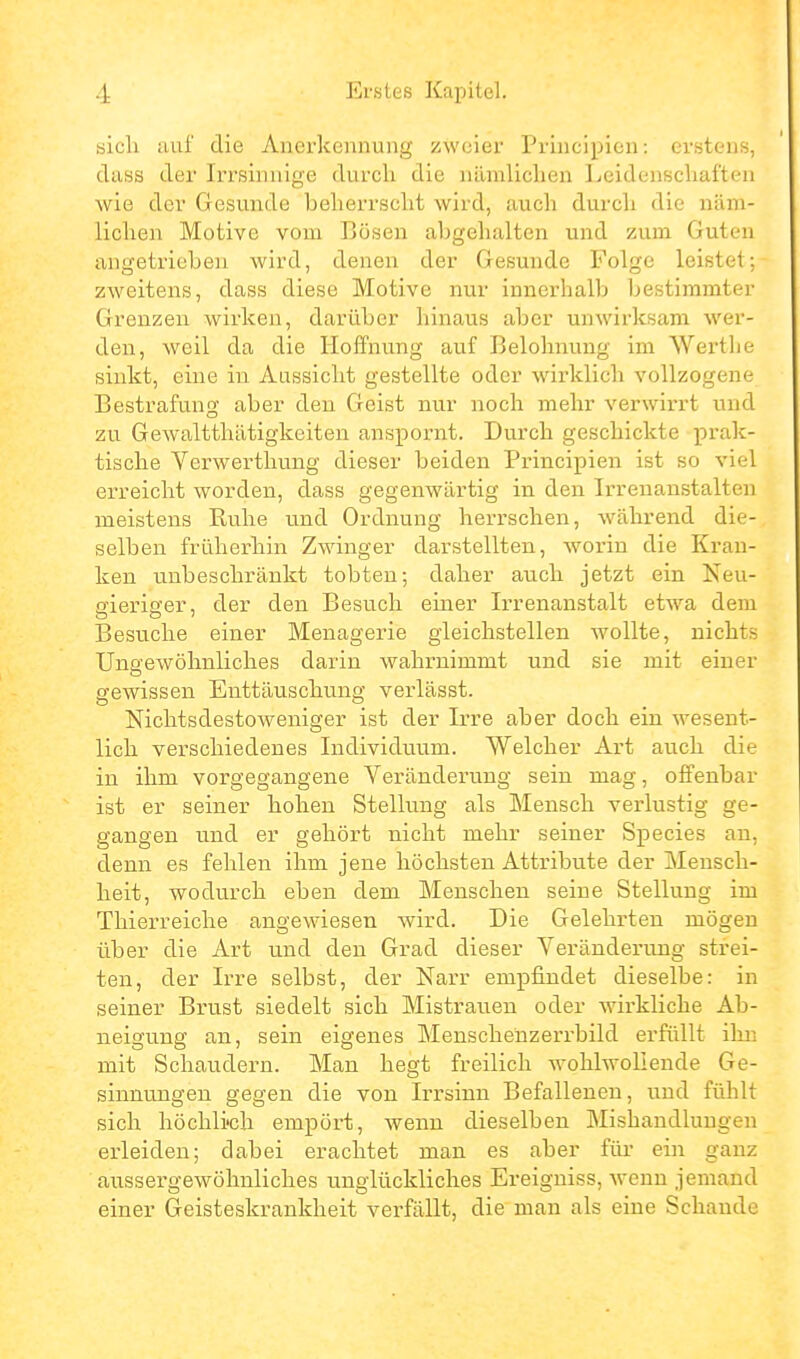 sich auf die Anerkennung zweier Principien: erstens, dass der Irrsinnige durch die nämlichen Leidenschaften wie der Gesunde beherrscht wird, auch durch die näm- lichen Motive vom Bösen abgehalten und zum Guten angetrieben Avird, denen der Gesunde Folge leistet; zweitens, dass diese Motive nur innerhalb Ijestimmter Grenzen wirken, darüber hinaus aber unwirksam wer- den, weil da die Hoffnung auf Belohnung im Wertlie sinkt, eine in Aassicht gestellte oder wirklich vollzogene Bestrafung aber den Geist nur noch mehr verwirrt und zu Gewaltthätigkeiten anspornt. Durch geschickte prak- tische Verwerthung dieser beiden Principien ist so viel erreicht worden, dass gegenwärtig in den Irrenanstalten meistens Kulie und Ordnung herrschen, während die- selben früherhin Zwinger darstellten, worin die Kran- ken unbeschränkt tobten; daher auch jetzt ein Neu- gieriger, der den Besuch einer Ii-renanstalt etwa dem Besuche einer Menagerie gleichstellen wollte, nichts Ungewöhnliches darin wahrnimmt und sie mit einer gewissen Enttäuschung vei'lässt. Nichtsdestoweniger ist der Irre aber doch ein wesent- lich verschiedenes Individuum. Welcher Art auch die in ihm vorgegangene Veränderung sein mag, offenbar ist er seiner hohen Stellung als Mensch verlustig ge- gangen und er gehört nicht mehr seiner Species an, denn es fehlen ihm jene höchsten Attribute der Mensch- heit, wodurch eben dem Menschen seine Stellung im Thierreiche angewiesen wird. Die Gelehrten mögen über die Art und den Grad dieser Veränderung strei- ten, der Irre selbst, der Narr empfindet dieselbe: in seiner Brust siedelt sich Mistrauen oder wirkliche Ab- neigung an, sein eigenes Menschenzei'rbild erfüllt ilm mit Schaudern. Man hegt freilich wohlwollende Ge- sinnungen gegen die von Irrsinn Befalleneu, \md fülilt sich höchlich empört, wenn dieselben Mishandlungen erleiden; dabei erachtet man es aber für ein ganz aussei'gewöhnliches unglückliches Ereigniss, w^enn jemand einer Geisteskrankheit verfällt, die man als eine Schande