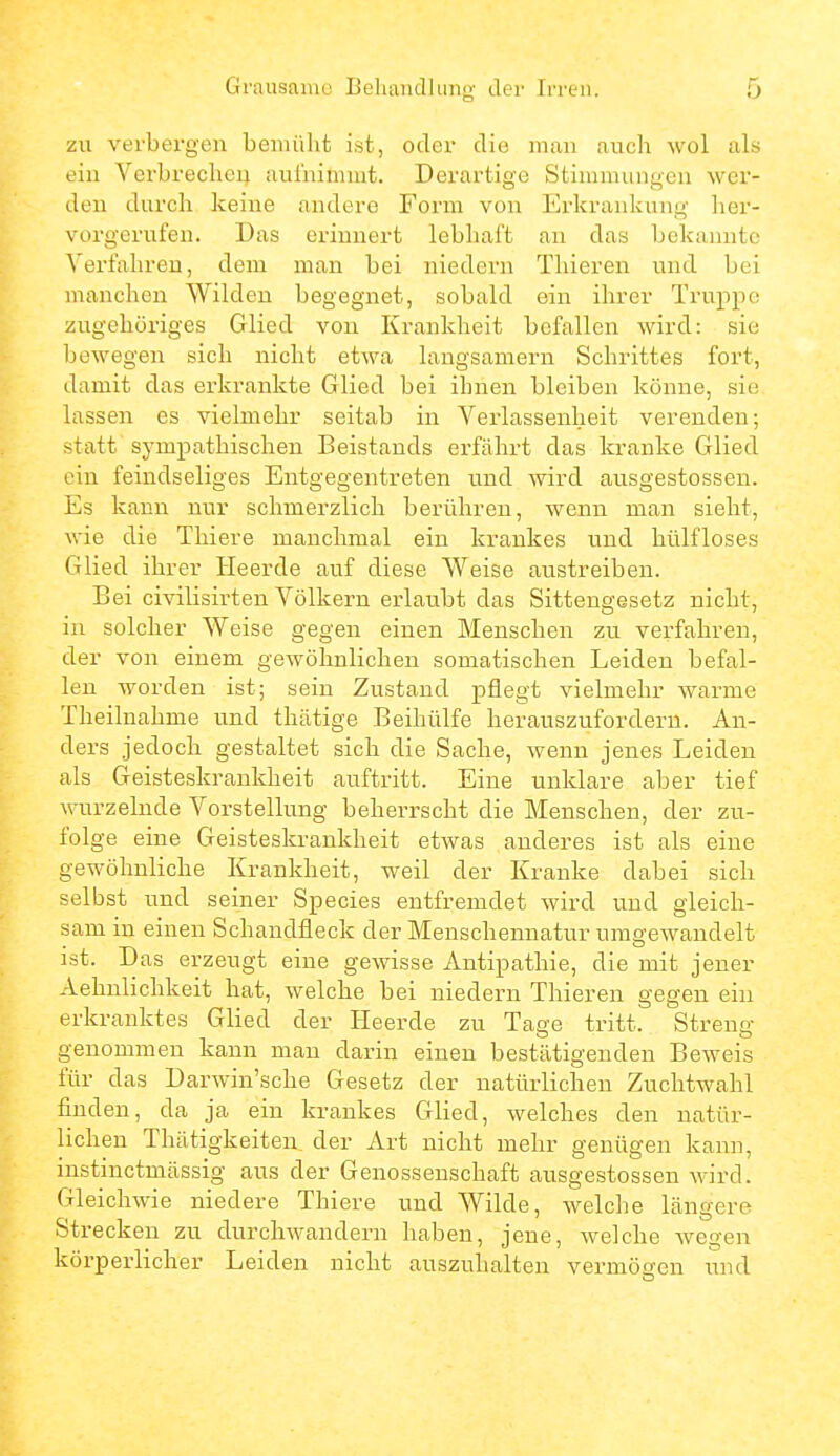 zu verbergen bemüht ist, oder die miiu aucli wol als ein Verbrechcii aul'nimiut. Derartige Stimmungen wor- den durch keine andere Form von Erkrankung her- vorgerufen. Das erinnert lebhaft an das bekannte Verfahren, dem man bei niedevn Tliieren und bei manchen Wilden begegnet, sobald ein ihrer Truppe zugehöriges Glied von Krankheit befallen wird: sie bewegen sich nicht etwa langsamem Schrittes fort, damit das erkrankte Glied bei ihnen bleiben könne, sie lassen es vielmehr seitab in Verlassenheit verenden; statt sympathischen Beistands erfährt das kranke Glied ein feindseliges Entgegentreten und wird ausgestossen. Es kann nur schmerzlich berühren, wenn man sieht, wie die Tliiere manchmal ein krankes und hülfloses Glied ihrer Heerde auf diese Weise austreiben. Bei civilisirten Völkern erlaubt das Sitteugesetz nicht, in solcher Weise gegen einen Menschen zu verfahren, der von einem gewöhnlichen somatischen Leiden befal- len worden ist; sein Zustand pflegt vielmehr warme Theilnahme und thätige Beihülfe herauszufordern. An- ders jedoch gestaltet sich die Sache, wenn jenes Leiden als Geisteskrankheit auftritt. Eine unklare aber tief wurzelnde Vorstellung beherrscht die Menschen, der zu- folge eine Geisteskrankheit etwas anderes ist als eine gewöhnliche Krankheit, weil der Kranke dabei sich selbst und seiner Speeles entfremdet wird und gleich- sam in einen Schandfleck der Menschenuatur umgewandelt ist. Das erzeugt eine gewisse Antipathie, die mit jener Aehnlichkeit hat, welche bei niedern Thieren gegen ein erkranktes Glied der Heerde zu Tage tritt. Streng genommen kann man darin einen bestätigenden Beweis für das Darwin'sche Gesetz der natürlichen Zuchtwahl finden, da ja ein krankes Glied, welches den natür- lichen Thätigkeiten, der Art nicht mehr genügen kann, instinctmässig aus der Genossenschaft ausgestossen wird. Gleichwie niedere Thiere und Wilde, welclie längere Strecken zu durchwandern haben, jene, welche wegen körperlicher Leiden nicht auszuhalten vermögen und