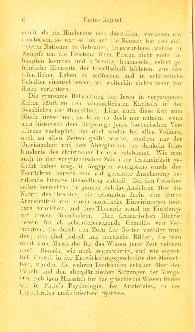 somit als ein Hinderniss sich darstellen, verlassen und ausstossen, so war es bis auf die Neuzeit bei den civi- lisirtcn Nationen in Gebrauch, Irrgewordeue, .welche im Kampfe um die Existenz ihren Posten nicht mehr be- haupten konnten und störende, hemmende, selbst ge- fährliche Elemente der Gesellschaft bildeten, aus dem öffentlichen Leben zu entfernen und in erbärmliche Behälter einzuschliessen, wo weiterhin nichts mehr von ihnen verlautete. Die grausame Behandlung der Irren in vergangenen Zeiten zählt zu den schauerlichsten Kapiteln in' der Geschichte der Menschheit. Liegt auch diese Zeit zum Glück hinter uns, so kann es doch nur nützen, wenn man historisch dem Ursprünge jenes barbarischen Ver- fahrens nachspürt, das doch weder bei allen Völkern, noch zu allen Zeiten geübt wurde, sondern nur der Unwissenheit und dem Aberglauben der dunkeln Jahr- hunderte des christlichen Europa entstammt. Wie man auch in der vorgriechischen Zeit über Irrsinnigkeit ge- dacht haben mag, in Aegypten wenigstens wurde den Verrückten bereits eine auf gesunder Anschauung be- ruhende humane Behandlung zutheil. Bei den Griechen selbst herrschten im ganzen richtige Ansichten über die Natur des Irrseins; sie erkannten darin eine durch Arzneimittel und durch moralische Einwirkunsren heil- bare Krankheit, und ihre Therapie stand im Einklänge mit diesen Grundsätzen. Ihre dramatischen Dichter liefern freilich schaudererregende Gemälde von Ver- rückten, die durch den Zorn der Götter verfolgt wur- den; das sind jedoch nur poetische Bilder, die man nicht zum Massstabe für das Wissen jener Zeit nehmen darf. Damals, wie noch gegenwärtig, und wie eigent- lich überall in der Entwickeluugsgeschichte der Mensch- heit, standen die wahren Denkenden erhaben über den Fabeln und den abergläubischen Satziingen der Menge. Den richtigen Massstab für das griechische Wissen finden wir in Plato's Psychologie, bei Aristoteles, in des Hippokrates medicinischem Systeme.