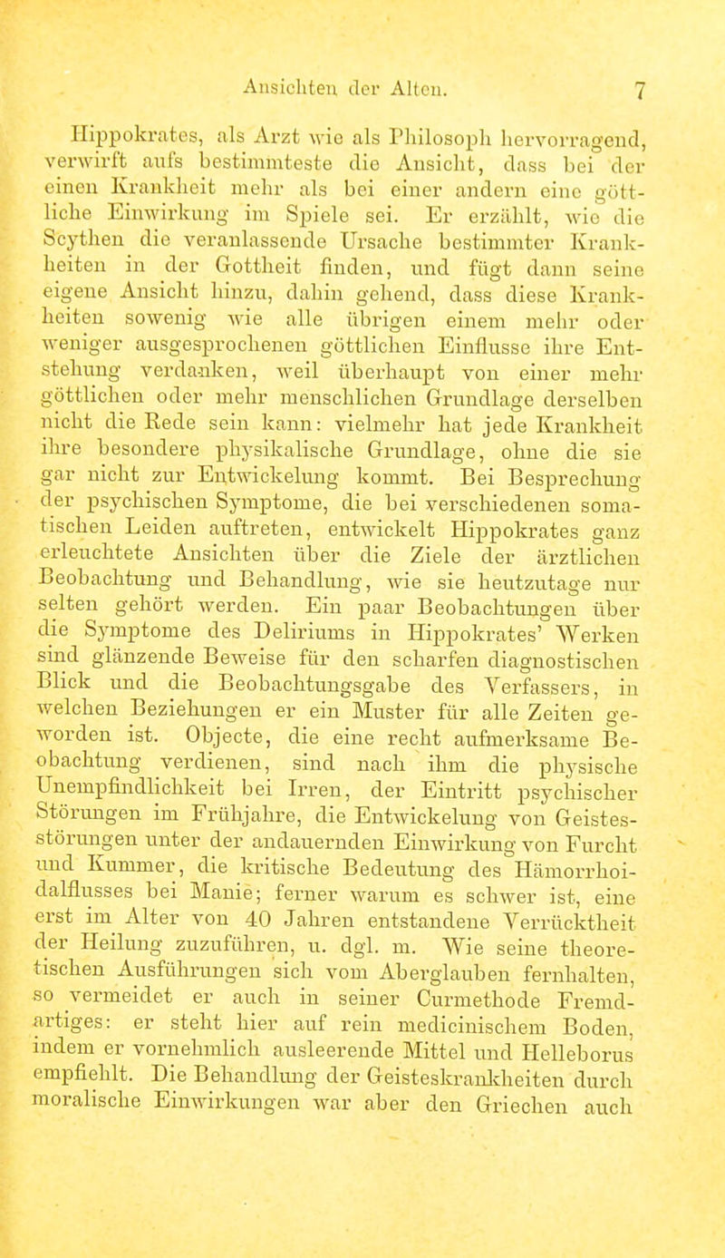 IlilDpokrates, als Arzt wie als Philosoph hervorragend, verwirft aufs bestimmteste die Ansicht, dass bei der einen Krankheit mehr als bei einer andern eine gött- liche Einwirkung im Spiele sei. Er erzählt, wie die Scythen die veranlassende Ursache bestimmter Krank- heiten in der Gottheit finden, und fügt dann seine eigene Ansicht hinzu, dahin gellend, dass diese Krank- heiten sowenig wie alle übrigen einem mehr oder weniger ausgesprochenen göttlichen Einflüsse ihre Ent- stehung verdanken, weil überhaupt von einer mehr göttlichen oder mehr menschlichen Grundlage derselben nicht die Rede sein kann: vielmehr hat jede Krankheit ihre besondere physikalische Grundlage, ohne die sie gar nicht zur Entwäckelung kommt. Bei Besprechung der psychischen Symptome, die bei verschiedenen soma- tischen Leiden auftreten, entwickelt Hippokrates ganz erleuchtete Ansichten über die Ziele der ärztlichen Beobachtung und Behandlung, wie sie heutzutage nur selten gehört werden. Ein paar Beobachtungen über die Symptome des Deliriums in Hippokrates' Werken sind glänzende Beweise für den scharfen diagnostischen Blick und die Beobachtungsgabe des Verfassers, in welchen Beziehungen er ein Muster für alle Zeiten ge- worden ist. Objecto, die eine recht aufmerksame Be- obachtung verdienen, sind nach ihm die physische Unempfindlichkeit bei Irren, der Eintritt psychischer Störungen im Frühjahre, die Entwickelung von Geistes- störungen unter der andauernden Einwirkung von Furcht und Kummer, die kritische Bedeutung des Hämorrhoi- dalfliisses bei Manie; ferner warum es schwer ist, eine erst im Alter von 40 Jahren entstandene Verrücktheit der Heilung zuzuführen, u. dgl. m. Wie seine theore- tischen Ausführungen sich vom Aberglauben fernhalten, so vermeidet er auch in seiner Curmethode Fremd- artiges: er steht hier auf rein medicinischem Boden, indem er vornehmlich ausleerende Mittel und Helleborus empfiehlt. Die Behandlung der Geisteskranldieiten durch moralische Einwirkungen war aber den Griechen auch