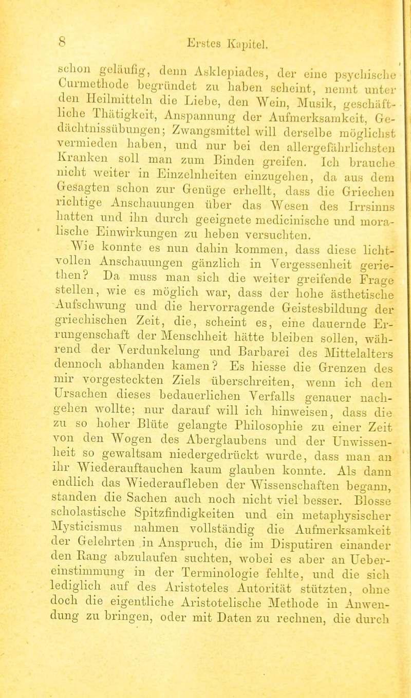 schon geläufig, denn ÄHldepiades, der eine psychische Uirmefchode begründet zu haben scheint, nennt unter den Heilmitteln die Liebe, den Wein, Musik, geschäft- liche Thätigkcit, Anspannung der Aufmerksamkeit, Ge- dächtnissübungen; Zwangsmittel will derselbe möglichst vermieden haben, und nur bei den allergefährliclisten Kranken soll man zum Binden greifen. Ich brauche nicht weiter in Einzelnhciteu einzugelien, da aus dem Gesagten schon zur Genüge erhellt, dass die Griechen richtige Anschauungen über das Wesen des Irrsinns hatten und ihn durch geeignete medicinische und mora- lische Einwirkungen zu heben versuchten. Wie konnte es nun dahin kommen, dass diese licht- vollen Anschauungen gänzlich in Vergessenheit gerie- then? Da muss man sich die weiter greifende Frage stellen, wie es möglich war, dass der hohe ästhetische Aufschwung und die hervorragende Geistesbildung der griechischen Zeit, die, scheint es, eine dauernde Er- rungenschaft der Menschheit hätte bleiben sollen, wäh- rend der Verdunkelung und Barbarei des Mittelalters dennoch abhanden kamen? Es hiesse die Grenzen des mir vorgesteckten Ziels überschreiten, wenn ich den Ursachen dieses bedauerlichen Verfalls genauer nach- gehen wollte; nur darauf will ich hinweisen, dass die zu so hoher Blüte gelangte Philosophie zu einer Zeit von den Wogen des Aberglaubens und der Unwissen- heit so gewaltsam niedergedrückt wurde, dass man au ihr Wiederauftauchen kaum glauben konnte. Als dann endlich das Wiederaufleben der Wissenschaften begann, standen^ die Sachen auch noch nicht viel besser. Blosse scholastische Spitzfindigkeiten und ein metaphysischer Mysticismus nahmen vollständig die Aufmerksamkeit der Gelehrten in Anspruch, die im Disputiren einander den Rang abzulaufen suchten, wobei es aber an Ueber- einstimmung in der Terminologie fehlte, und die sich lediglich auf des Aristoteles Autorität stützten, ohne doch die eigentliche Aristotelische Methode in Anwen- dung zu bringen, oder mit Daten zu rechneu, die durch