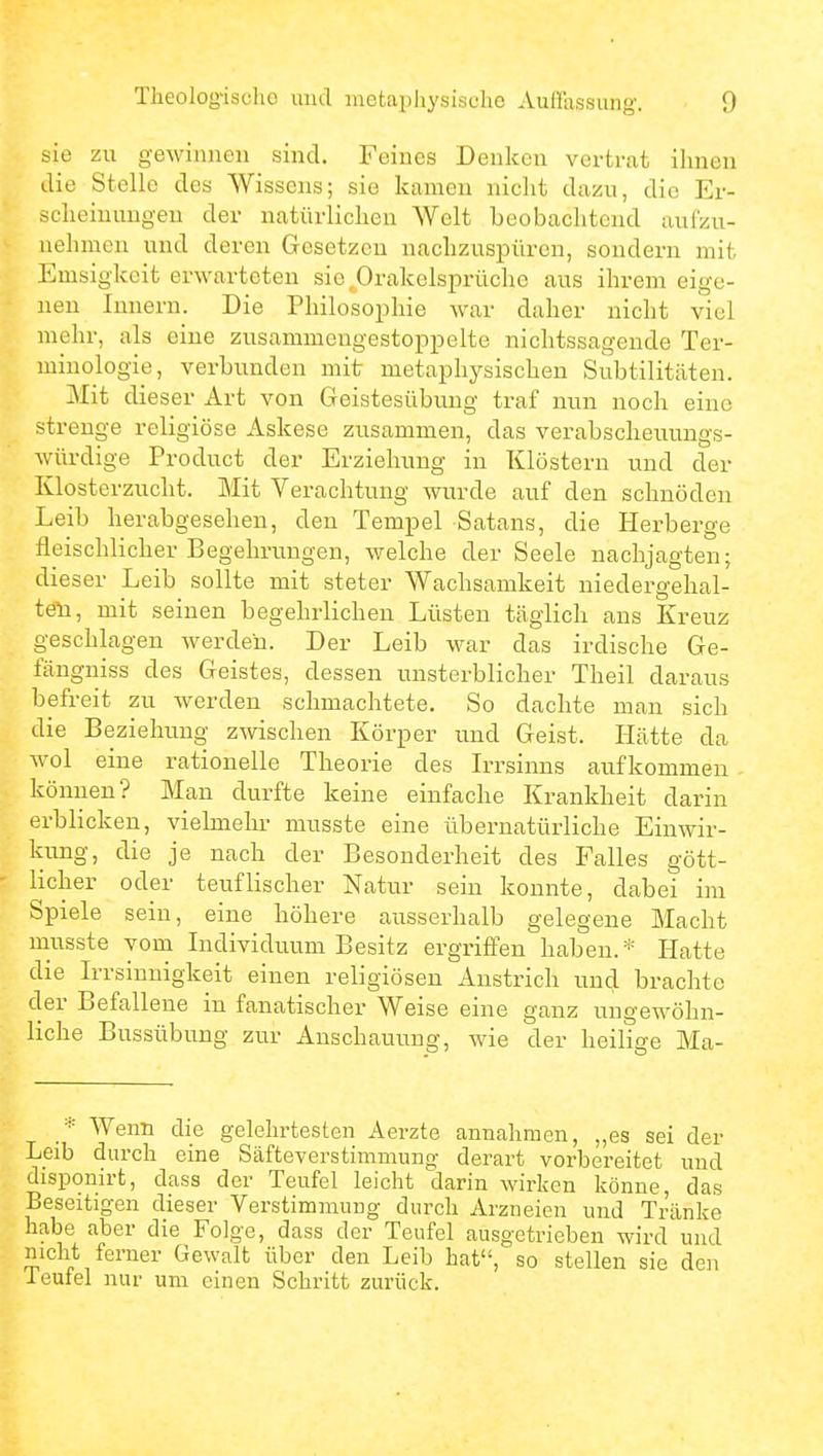 sie zu gewinnen sind. Feines Denken vertrat ihnen die Stelle des Wissens; sie kamen nicht dazu, die Er- scheinungen der natürlichen Welt beobachtend aufzu- nehmen und deren Gesetzen nachzuspüren, sondern mit Emsigkeit erwarteten sieprakelsprüchc aus ihrem eige- nen Innern. Die Philosophie war daher nicht viel mehr, als eine zusammengestöppelte nichtssagende Ter- minologie, verbunden mit metaphysischen Subtilitäten. Mit dieser Art von Geistesübung traf nun noch eine strenge religiöse Askese zusammen, das verabscheuungs- würdige Product der Erziehung in Klöstern und der Klosterzucht. Mit Verachtung wurde auf den schnöden Leib herabgesehen, den Tempel Satans, die Herberge fleischlicher Begelirungen, welche der Seele nachjagten; dieser Leib sollte mit steter Wachsamkeit niedergehal- teli, mit seinen begehrlichen Lüsten täglich ans Kreuz geschlagen werden. Der Leib war das irdische Ge- fängniss des Geistes, dessen misterblicher Theil daraus befreit zu werden schmachtete. So dachte man sich die Beziehung zwischen Körper und Geist. Hätte da Avol eine rationelle Theorie des Irrsinns aufkommen können? Man durfte keine einfache Krankheit darin erblicken, vielmehr musste eine übernatürliche Einwir- kung, die je nach der Besonderheit des Falles gött- licher oder teuflischer Natur sein konnte, dabei im Spiele sein, eine höhere ausserhalb gelegene Macht musste yomi Individuum Besitz ergriffen haben.* Hatte die Irrsinnigkeit einen religiösen Anstrich und brachte der Befalleue in fanatischer Weise eine ganz ungewöhn- liche Bussübung zur Anschauung, wie der heilige Ma- ■■■ Wenn die gelehrtesten Aerzte annahmen, „es sei der Leib durch eine Säfteverstimmung derart vorbereitet und disponirt, dass der Teufel leicht darin wirken könne, das Beseitigen dieser Verstimmung durch Arzneien und Tränke habe aber die Folge, dass der Teufel ausgetrieben wird und nicht ferner Gewalt über den Leib hat, so stellen sie den leutel nur um einen Schritt zurück.