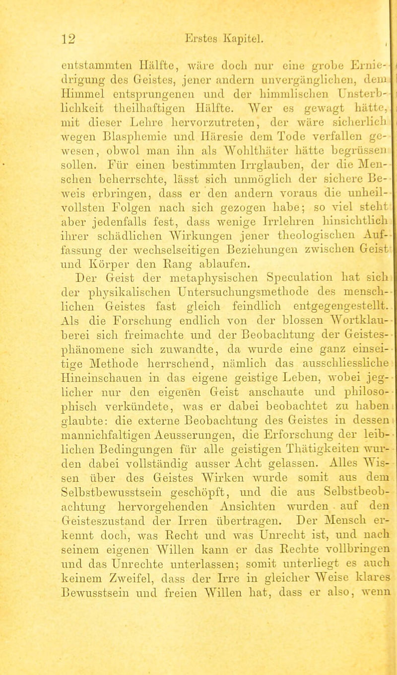 entstammten Hälfte, wäre doch nur eine grobe Ernie- drigung des Geistes, jener andern unvergänglichen, dem Himmel entsprungenen und der liimmlischen Unsterb- lichkeit theilhaftigen Hälfte. Wer es gewagt hätte, mit dieser Ijehre hervorzutreten, der wäre sicherlich wegen Blasphemie und Häresie dem Tode verfallen ge- wesen, obwol man ihn als Wohlthäter hätte begrüssen sollen. Für einen bestimmten Irrglauben, der die Men- schen beherrschte, lässt sich unmöglich der sichere Be- weis erbringen, dass er den andern voraus die unheil- vollsten Folgen nach sich gezogen habe; so viel steht aber jedenfalls fest, dass wenige Irrlehren hinsichtlich ihrer schädlichen Wirkungen jener theologischen Auf- fassung der wechselseitigen Bezielumgen zwischen Geist und Körper den Eang ablaufen. Der Geist der metaphysischen Speculation hat sich der physikalischen Untersuchungsmethode des mensch- lichen Geistes fast gleich feindlich entgegengestellt. Als die Forschung endlich von der blossen Wortklau- berei sich freimachte und der Beobachtung der Geistes- pliänomene sich zuwandte, da wurde eine ganz einsei- tige Methode herrschend, nämlich das ausschliessliche Hineinschauen in das eigene geistige Leben, wobei jeg- licher nur den eigenen Geist anschaute und philoso-- phisch verkündete, was er dabei beobachtet zu haben oiaubte: die externe Beobachtung des Geistes in dessen mannichfaltigen Aeusserungen, die Erforschung der leib- lichen Bedingungen für alle geistigen Thätigkeiten woir- den dabei vollständig ausser Acht gelassen. Alles Wis- sen über des Geistes Wirken wurde somit aus dem Selbstbewusstsein geschöpft, und die aus Selbstbeob- achtung hei'vorgehenden Ansichten wurden auf den Geisteszustand der Irren übertragen. Der Mensch er- kennt doch, was Recht und was Unrecht ist, und nach seinem eigenen Willen kann er das Rechte vollbringen lind das Unrechte unterlassen; somit unterliegt es auch keinem Zweifel, dass der Irre in gleicher Weise klares Bewusstsein und freien Willen hat, dass er also, wenn