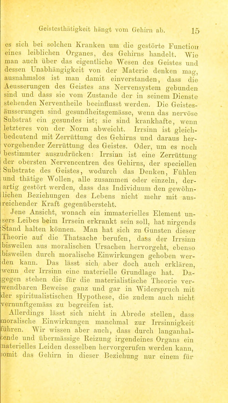 es sich bei solchen Kranken um die gestörte Functiou eines leiblichen Organes, des Gehirns handelt. Wie man auch über das eigentliche Wesen dos Geistes und dessen Unabhängigkeit von der Materie denken mag, ausnahmslos ist man damit einverstanden, dass die Aeusserungen des Geistes ans Nervensystem gebunden sind und dass sie vom Zustande der in seinem Dienste stehenden Nerventheile beeinflusst werden. Die Geistes- äusserungen sind gesundheitsgemässe, wenn das nervöse Substrat ein gesundes ist; sie sind krankhafte, wenn letzteres von der Norm abweicht. Irrsinn ist gleich- bedeutend mit Zerrüttung des Gehirns und daraus her- vorgehender Zerrüttung des Geistes. Oder, um es noch bestimmter auszudrücken: Irrsinn ist eine Zerrüttung der obersten Nervencentren des Gehirns, der speciellen Substrate des Geistes, wodurch das Denken, Fühlen und thätige Wollen, alle zusammen oder einzeln, der- artig gestört werden, dass das Individuum den gewöhn- lichen Beziehungen des Lebens nicht mehr mit aus- reichender Kraft gegenübersteht. Jene Ansicht, wonach ein immaterielles Element un- sers Leibes beim Irrsein erkrankt sein soll, hat nirgends Stand halten können. Man hat sich zu Gunsten dieser The orie auf die Thatsache bei'ufen, dass der Irrsinn bisweilen aus moralischen Ursachen hervorgeht, ebenso bisweilen durch moralische Einwirkungen gehoben wer- den kann. Das lässt sich aber doch auch erklären, wenn der Irrsinn eine materielle Grundlage hat. Da- gegen stehen die für die materialistische Theorie ver- wendbaren Beweise ganz und gar in Widerspruch mit der spiritualistischen Hypothese, die zudem auch nicht vernunftgemäss zu begreifen ist. Allerdings lässt sich nicht in Abrede stellen, dass moralische Einwirkungen manchmal zur Irrsinnigkeit führen. Wir wissen aber auch, dass durch langanhal- :ende und übermässige Reizung irgendeines Organs ein naterielles Leiden desselben hervorgerufen werden kann, somit das Gehirn in dieser Beziehung nur einem für