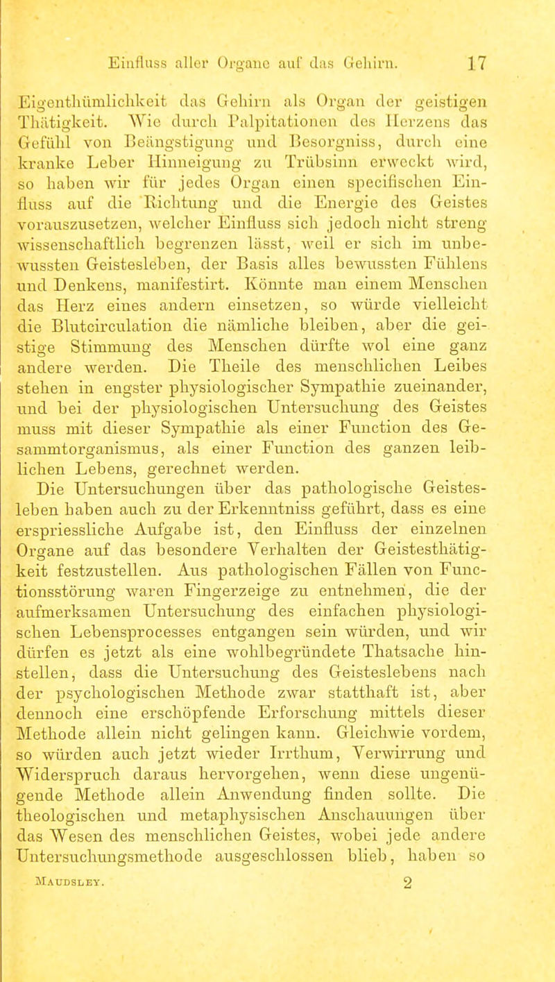 Eigenthümlichkeit das Gehirn als Organ der geistigen Thätigkeit. Wie durch Palpitationen des Herzens das Gefühl von Beängstigung und Besorgniss, durch eine kranke Leber Hinneigung zu Trübsinn erweckt wird, so haben wir für jedes Organ einen specifischen Ein- fluss auf die Richtung und die Energie des Geistes vorauszusetzen, welcher Einfluss sich jedoch nicht streng- wissenschaftlich begrenzen lässt, weil er sich im unbe- wussten Geistesleben, der Basis alles bewussten Fühlens und Denkens, manifestirt. Könnte man einem Menschen das Herz eines andern einsetzen, so würde vielleicht die Blutcirculation die nämliche bleiben, aber die gei- stige Stimmung des Menschen dürfte wol eine ganz andere werden. Die Theile des menschlichen Leibes stehen in engster physiologischer Sympathie zueinander, und bei der physiologischen Untersuchung des Geistes muss mit dieser Sympathie als einer Function des Ge- sammtorganismus, als einer Function des ganzen leib- lichen Lebens, gerechnet werden. Die Untersuchungen über das pathologische Geistes- leben haben auch zu der Erkenntniss geführt, dass es eine erspriessliche Aufgabe ist, den Einfluss der einzelnen Oi'gane auf das besondere Verhalten der Geistesthätig- keit festzustellen. Aus pathologischen Fällen von Func- tionsstörung waren Fingerzeige zu entnehmen, die der aufmerksamen Untersuchung des einfachen physiologi- schen Lebensprocesses entgangen sein würden, und wir dürfen es jetzt als eine wohlbegründete Thatsache hin- stellen, dass die Untersuchung des Geisteslebens nach der psychologischen Methode zwar statthaft ist, aber dennoch eine erschöpfende Erforschung mittels dieser Methode allein nicht gelingen kann. Gleichwie vordem, so würden auch jetzt wieder Irrthum, Verwirrung und Widerspruch daraus hervorgehen, wenn diese ungenü- gende Methode allein Anwendung finden sollte. Die theologischen und metaphysischen Anschauungen über das Wesen des menschlichen Geistes, wobei jede andere Untersucliungsmethode ausgeschlossen blieb, haben so Maudsl EY. 2