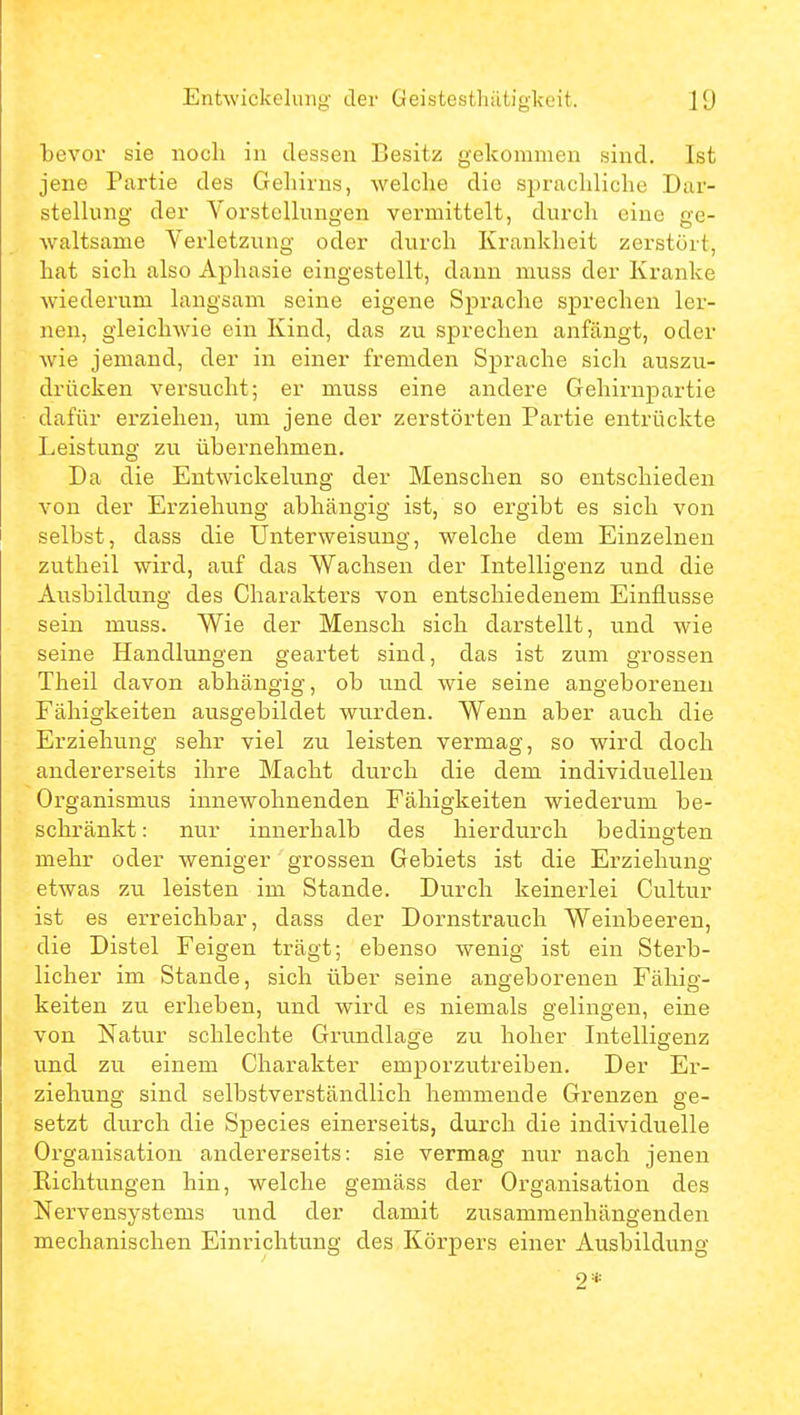 bevor sie noch in dessen Besitz gekommen sind. Ist jene Partie des Gehirns, welche die sprachliche Dar- stellung der Vorstellungen vermittelt, durch eine ge- waltsame Verletzung oder durch Krankheit zerstört, hat sich also Aphasie eingestellt, dann muss der Kranke wiederum langsam seine eigene Sprache sprechen ler- nen, gleichwie ein Kind, das zu sprechen anfängt, oder wie jemand, der in einer fremden Sprache sich auszu- drücken versucht; er muss eine andere Gehirnpartie dafür erziehen, um jene der zerstörten Partie entrückte Leistung zu übernehmen. Da die Entwickelting der Menschen so entschieden von der Erziehung abhängig ist, so ergibt es sich von selbst, dass die Unterweisung, welche dem Einzelnen zutheil wird, auf das Wachsen der Intelligenz und die Ausbildung des Charakters von entschiedenem Einflüsse sein muss. Wie der Mensch sich darstellt, und wie seine Handlungen geartet sind, das ist zum grossen Theil davon abhängig, ob und wie seine angeborenen Fähigkeiten ausgebildet wurden. Wenn aber auch die Erziehung sehr viel zu leisten vermag, so wird doch andererseits ihre Macht durch die dem individuellen Organismus innewohnenden Fähigkeiten wiederum be- schränkt : nur innerhalb des hierdurch bedingten mehr oder weniger grossen Gebiets ist die Erziehung etwas 7.U leisten im Stande. Durch keinerlei Cultur ist es erreichbar, dass der Dornstrauch Weinbeeren, die Distel Feigen trägt; ebenso wenig ist ein Sterb- licher im Stande, sich über seine angeborenen Fähig- keiten zu erheben, und wird es niemals gelingen, eine von Natur schlechte Grundlage zu hoher Intelligenz und zu einem Charakter emporzutreiben. Der Er- ziehung sind selbstverständlich hemmende Grenzen ge- setzt durch die Speeles einerseits, durch die individuelle Organisation andererseits: sie vermag nur nach jenen Eichtungen hin, welche gemäss der Organisation des Nervensystems und der damit zusammenhängenden mechanischen Einrichtung des Körpers einer Ausbildung 2*