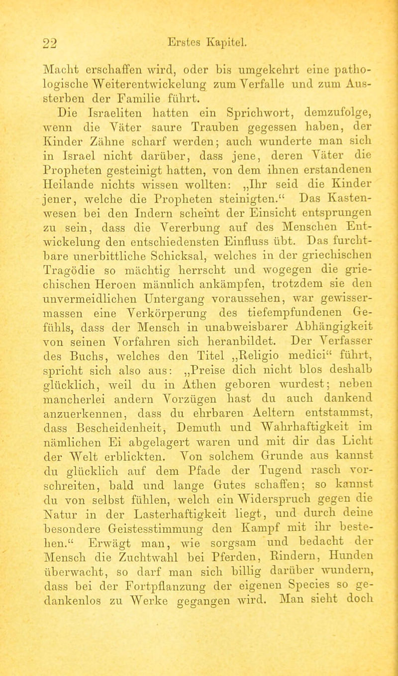 Macht erschaffen wird, oder bis umgekehrt eine patho- logische Weiterentwickelung zum Verfalle und zum Aus- sterben der Familie führt. Die Israeliten hatten ein Sprichwort, demzufolge, wenn die Väter saure Trauben gegessen haben, der Kinder Zähne scharf werden; auch wunderte man sich in Israel nicht darüber, dass jene, deren Väter die Propheten gesteinigt hatten, von dem ihnen erstandenen Heilande nichts wissen wollten: „Ihr seid die Kinder jener, welche die Propheten steinigten. Das Kasten- wesen bei den Indern scheint der Einsicht entsprungen zu sein, dass die Vererbung auf des Menschen Ent- wickelung den entschiedensten Einfluss übt. Das furcht- bare unerbittliche Schicksal, welches in der griechischen Tragödie so mächtig herrscht und wogegen die grie- chischen Heroen männlich ankämpfen, trotzdem sie den unvermeidlichen Untergang vorau.ssehen, war gewisser- massen eine Verkörperung des tiefempfundenen Ge- fühls, dass der Mensch in unabweisbarer Abhängigkeit von seinen Vorfahren sich heranbildet. Der Verfasser des Buchs, welches den Titel „Religio medici führt, spricht sich also aus: „Preise dich nicht blos deshalb glücklich, weil du in Athen geboren wurdest; neben mancherlei andern Vorzügen hast du auch dankend anzuerkennen, dass du ehrbaren Aeltern entstammst, dass Bescheidenheit, Demuth und Wahrhaftigkeit im nämlichen Ei abgelagert waren und mit dir das Licht der Welt erblickten. Von solchem Grunde aus kannst du glücklich auf dem Pfade der Tugend rasch vor- schreiten, bald und lange Gutes schaffen; so kannst du von selbst fühlen, welch ein Widerspruch gegen die Natur in der Lasterhaftigkeit liegt, und dui-ch deine besondere Geistesstimmung den Kampf mit ihr beste- hen. Erwägt man, wie sorgsam und bedacht der Mensch die Zuchtwahl bei Pferden, Rindern, Hunden überwacht, so darf man sich billig darüber wundern, dass bei der Fortpflanzung der eigenen Speeles so ge- dankenlos zu Werke gegangen wird. Man sieht doch