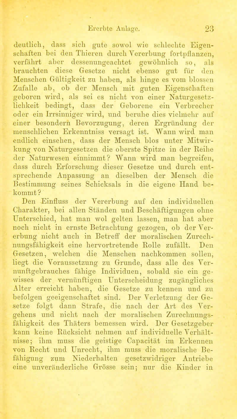 deutlich, dass sich gute sowol wie schlechte Eigen- schaften bei den Thieren durch Vererbung fortpflanzen, verfährt aber dessenungeachtet gewöhnlich so, als brauchten diese Gesetze nicht ebenso gut für den Menschen Gültigkeit zu haben, als hinge es vom blossen Zufalle ab, ob der Mensch mit guten Eigenschaften geboren wird, als sei es nicht von einer Naturgesetz- lichkeit bedingt, dass der Geborene ein Verbrecher oder ein Irrsinniger wird, und beruhe dies vielmehr auf einer besondern Bevorzugung, deren Ergründung der menschlichen Erkenntniss versagt ist. Wann Avird man endlich einsehen, dass der Mensch blos unter Mitwir- kung von Naturgesetzen die oberste Spitze in der Reihe der Naturwesen einnimmt? Wann wird man begreifen, dass durch Erforschung dieser Gesetze und durch ent- sprechende Anpassung an dieselben der Mensch die Bestimmung seines Schicksals in die eigene Hand be- kommt ? Den Einfluss der Vererbung auf den individuellen Charakter, bei allen Ständen und Beschäftigungen ohne Unterschied, hat man wol gelten lassen, man hat aber noch nicht in ernste Betrachtung gezogen, ob der Ver- erbung nicht auch in Betreff der moralischen Zurech- nungsfähigkeit eine hervortretende Rolle zufällt. Den Gesetzen, welchen die Menschen nachkommen sollen, liegt die Voraussetzung zu Grunde, dass alle des Ver- nunftgebrauches fähige Individuen, sobald sie ein ge- wisses der vernünftigen Unterscheidung zugängliches Alter erreicht haben, die Gesetze zu kennen und zu befolgen geeigenschaftet sind. Der Verletzung der Ge- setze folgt dann Strafe, die nach der Art des Ver- gehens und nicht nach der moralischen Zurechnungs- fähigkeit des Thäters bemessen wird. Der Gesetzgeber kann keine Rücksicht nehmen auf individuelle Verhält- nisse; ihm muss die geistige Capacität im Erkennen von Recht und Unrecht, ihm muss die moralische Be- fähigung zum Niederhalten gesetzwidriger Antriebe eine unveränderliche Grösse sein; nur die Kinder in