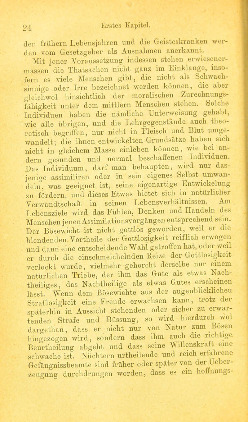 den frühem Lebensjahren und die Geisteskranken wer- den vom Gesetzgeher als Ausnahmen anerkannt. Mit jener Voraussetzung indessen stehen erwiesener- massen die Thatsachen nicht ganz im Einklänge, inso- fern es viele Menschen gibt, die nicht als Schwach- sinnige oder Irre bezeichnet werden können, die aber gleichwol hinsichtlich der moralischen Zurechnungs- fiihigkeit unter dem mittlem Menschen stehen. Solche Individuen haben die nämliche Unterweisung gehabt, Avie alle übrigen, und die Lehrgegenstände auch theo- retisch begriffen, nur nicht in Fleisch und Blut umge- wandelt; die ihnen entwickelten Grundsätze haben sich nicht in gleichem Masse einleben können, wie bei an- dern gesunden und normal beschaffenen Individuen. Das Individuum, darf man behaupten, wird nur das- jenige assimiliren oder in sein eigenes Selbst umwan- deln, was geeignet ist, seine eigenartige Entwickelung zu fördern, und dieses Etwas bietet sich in natürlicher Verwandtschaft in seinen Lebensverhältnissen. Am Lebensziele wird das Fühlen, Denken und Handeln des Menschen jenen Assimilationsvorgängen entsprechend sein. Der Bösewicht ist nicht gottlos geworden, weil er die blendenden Vortheile der Gottlosigkeit reiflich erwogen und dann eine entscheidende Wahl getroffen hat, oder weil er durch die einschmeichelnden Reize der Gottlosigkeit verlockt wurde, vielmehr gehorcht derselbe nui' einem natürlichen Triebe, der ihm das Gute als etwas Nach- theiliges, das Nachtheilige als etwas Gutes erscheinen lässt. Wenn dem Bösewichte aus der augenblicklicheu Straflosigkeit eine Freude erwachsen kann, trotz der späterhin in Aussicht stehenden oder sicher zu erwar- tenden Strafe und Büssung, so wird liierdui'ch wol dargethan, dass er nicht nur von Natur zum Bosen hingezogen wird, sondern dass ihm auch die richtige Beurtheilung abgeht und dass seine Willenskraft eine schwache ist. Nüchtern urtheilende und reich erfahrene Gefängnissbeamte sind früher oder später von der Ueber- zeugung durchdrungen worden, dass es ein hoffnungs-