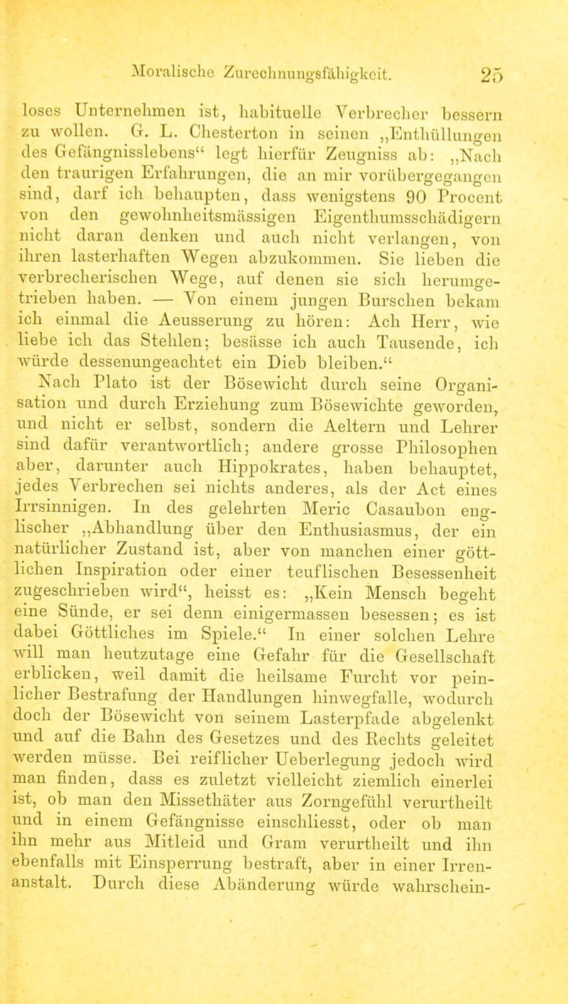 loses Uuternelimen ist, habituelle Verbrecher bessern zu wollen. G. L. Chesterton in seinen „Enthüllungen des Gefängnisslebens legt hierfür Zeugniss ab: „Nach den traurigen Erfahrungen, die an mir vorübergegangen sind, darf ich behaupten, dass wenigstens 90 Procent von den gewohnheitsmässigen Eigenthumsschädigern nicht daran denken und auch nicht verlangen, von ihren lasterhaften Wegen abzukommen. Sie lieben die verbrecherischen Wege, auf denen sie sich herumge- trieben haben. — Von einem jungen Burschen bekam ich einmal die Aeusserung zu hören: Ach Herr, wie liebe ich das Stehlen; besässe ich auch Tausende, ich Avürde dessenungeachtet ein Dieb bleiben. Nach Plato ist der Bösewicht durch seine Organi- sation und durch Erziehung zum Bösewichte geworden, und nicht er selbst, sondern die Aeltern und Lehrer sind dafür verantwortlich; andere grosse Philosophen aber, darunter auch Hippokrates, haben behauptet, jedes Verbrechen sei nichts anderes, als der Act eines Irrsinnigen. In des gelehrten Meric Casaubon eng- lischer ,,Abhandlung über den Enthusiasmus, der ein natürlicher Zustand ist, aber von manchen einer gött- lichen Inspiration oder einer teuflischen Besessenheit zugeschrieben wird, heisst es: „Kein Mensch begeht eine Sünde, er sei denn einigermassen besessen; es ist dabei Göttliches im Spiele. In einer solchen Lehre will man heutzutage eine Gefahr für die Gesellschaft erblicken, weil damit die heilsame Furcht vor pein- licher Bestrafung der Handlungen liinwegfalle, wodurch doch der Bösewicht von seinem Lasterpfade abgelenkt und auf die Bahn des Gesetzes und des Kechts geleitet werden müsse. Bei reiflicher Ueberlegung jedoch wird man finden, dass es zuletzt vielleicht ziemlich einerlei ist, ob man den Missethäter aus Zorngefühl verurtheilt und in einem Gefängnisse einschliesst, oder ob man ihn mehr aus Mitleid und Gram verurtheilt und ihn ebenfalls mit Einsperrung bestraft, aber in einer Irren- anstalt. Durch diese Abänderung würde wahrschein-