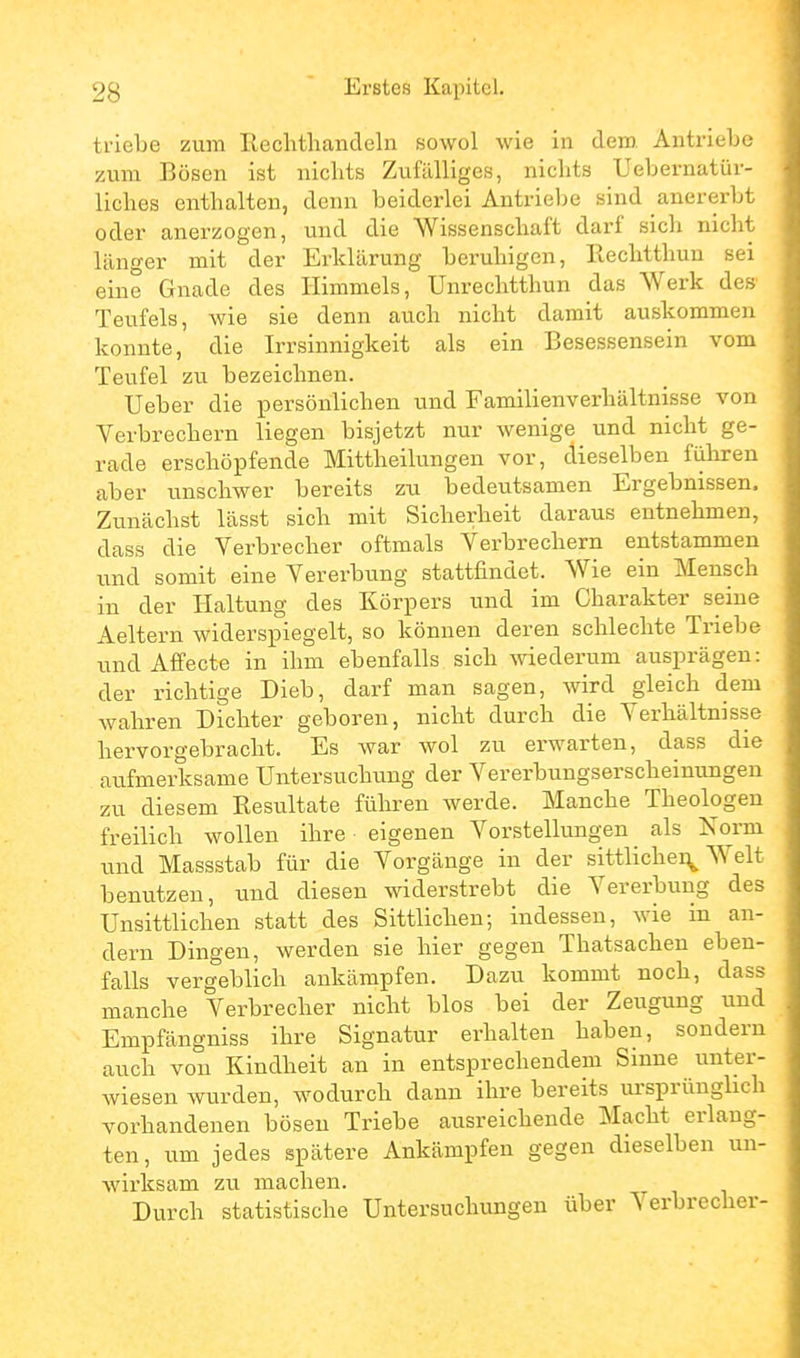 triebe zum Rechthancleln sowol wie in dem Antriebe zum Bösen ist nichts Zufälliges, niclits Uebernatür- liches enthalten, denn beiderlei Antriebe sind anererbt oder anerzogen, und die Wissenschaft darf sich nicht länger mit der Erklärung beruhigen, Eechtthun sei eine Gnade des Himmels, Unrechtthun das Werk des' Teufels, wie sie denn auch nicht damit auskommen konnte, die Irrsinnigkeit als ein Besessensein vom Teufel zu bezeichnen. Ueber die persönlichen und Familienverhältnisse von Verbrechern liegen bisjetzt nur wenige und nicht ge- rade erschöpfende Mittheilungen vor, dieselben führen aber unschwer bereits zu bedeutsamen Ergebnissen. Zunächst lässt sich mit Sicherheit daraus entnehmen, dass die Verbrecher oftmals Verbrechern entstammen und somit eine Vererbung stattfindet. Wie ein Mensch in der Haltung des Körpers und im Charakter seine Aeltern widerspiegelt, so können deren schlechte Triebe und Affecte in ihm ebenfalls sich wiederum ausprägen: der richtige Dieb, darf man sagen, wird gleich dem wahren Dichter geboren, nicht durch die Verhältnisse hervorgebracht. Es war wol zu erwarten, dass die aufmerksame Untersuchung der Vererbungserscheinungen zu diesem Resultate führen werde. Manche Theologen freilich wollen ihre eigenen Vorstellungen als ISTorm und Massstab für die Vorgänge in der sittlichei^ Welt benutzen, und diesen widerstrebt die Vererbung des Unsittlichen statt des Sittlichen; indessen, wie in an- dern Dingen, werden sie hier gegen Thatsachen eben- falls vergeblich ankämpfen. Dazu kommt noch, dass manche Verbrecher nicht blos bei der Zeugung und Empfängniss ihre Signatur erhalten haben, sondern auch von Kindheit an in entsprechendem Sinne unter- wiesen wurden, wodurch dann ihre bereits ursprünglich vorhandenen bösen Triebe ausreichende Macht erlang- ten, um jedes spätere Ankämpfen gegen dieselben un- wirksam zu machen. Durch statistische Untersuchungen über Verbrecher-