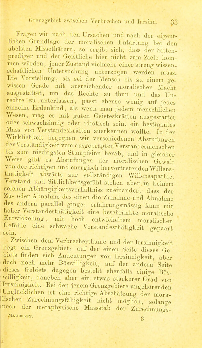 Grenzgebiet zwisclicn Vcrbrcclion und Irrsinn. Fragen wir nach den Ursachen und nacli der eigcnt- • liehen GrundLige der moralischen Entartung bei den übelsten Missethätern, so ergibt sich, dass der Sitten- Prediger und der Geistliche hier nicht zum Ziele kom- men würden, jener Zustand vielmehr einer streng wissen- schaftlichen Untersuchung unterzogen werden niuss. Die Vorstellung, als sei der Mensch bis zu einem ge- wissen Grade mit ausreichender moralischer Macht ausgestattet, um das Rechte zu thun und das Un- rechte zu unterlassen, passt ebenso wenig auf jedes einzelne Erdenkind, als wenn man jedem menschlichen Wesen, mag es mit guten Geisteskrcäften ausgestattet oder schwachsinnig oder idiotisch sein, ein bestimmtes Mass von Verstandeskräften zuerkennen wollte. In der Wirklichkeit begegnen wir verschiedenen Abstufungen der Verständigkeit vom ausgeprägten Verstandesmenschen bis zum niedrigsten Stumpfsinn herab, und in gleicher Weise gibt es Abstufungen der moralischen Gewalt von der richtigen und energisch hervortretenden Willens- thätigkeit abwärts zur vollständigen Willensapathie. Verstand und Sittlichkeitsgefühl stehen aber , in keinem solchen Abhängigkeitsverhältniss zueinander, dass der Zu- oder Abnahme des einen die Zunahme und Abnahme des andern parallel ginge: erfahrungsmässig kann mit hoher Verstandesthätigkeit eine beschränkte moralische Entwickelung , mit hoch entwickeltem moralischen Gefühle eine schwache Verstandesthätigkeit gepaart sem _ Zwischen dem Verbrecherthume und der Irrsinnigkeit Hegt ein Grenzgebiet: auf der einen Seite dieses Ge- biets finden sich Andeutungen von Irrsinnigkeit, aber doch noch mehr Böswilligkeit, auf der andern Seite dieses Gebiets dagegen besteht ebenfalls einige Bös- willigkeit, daneben aber ein etwas stärkerer Grad von Irrsinnigkeit. Bei den jenem Grenzgebiete angehörenden Unglücklichen ist eine richtige Abschätzung der mora- lischen Zurechnungsfähigkeit nicht möglich, solange noch der metaphysische Massstab der Zurechnung'^s- Maudsley. g