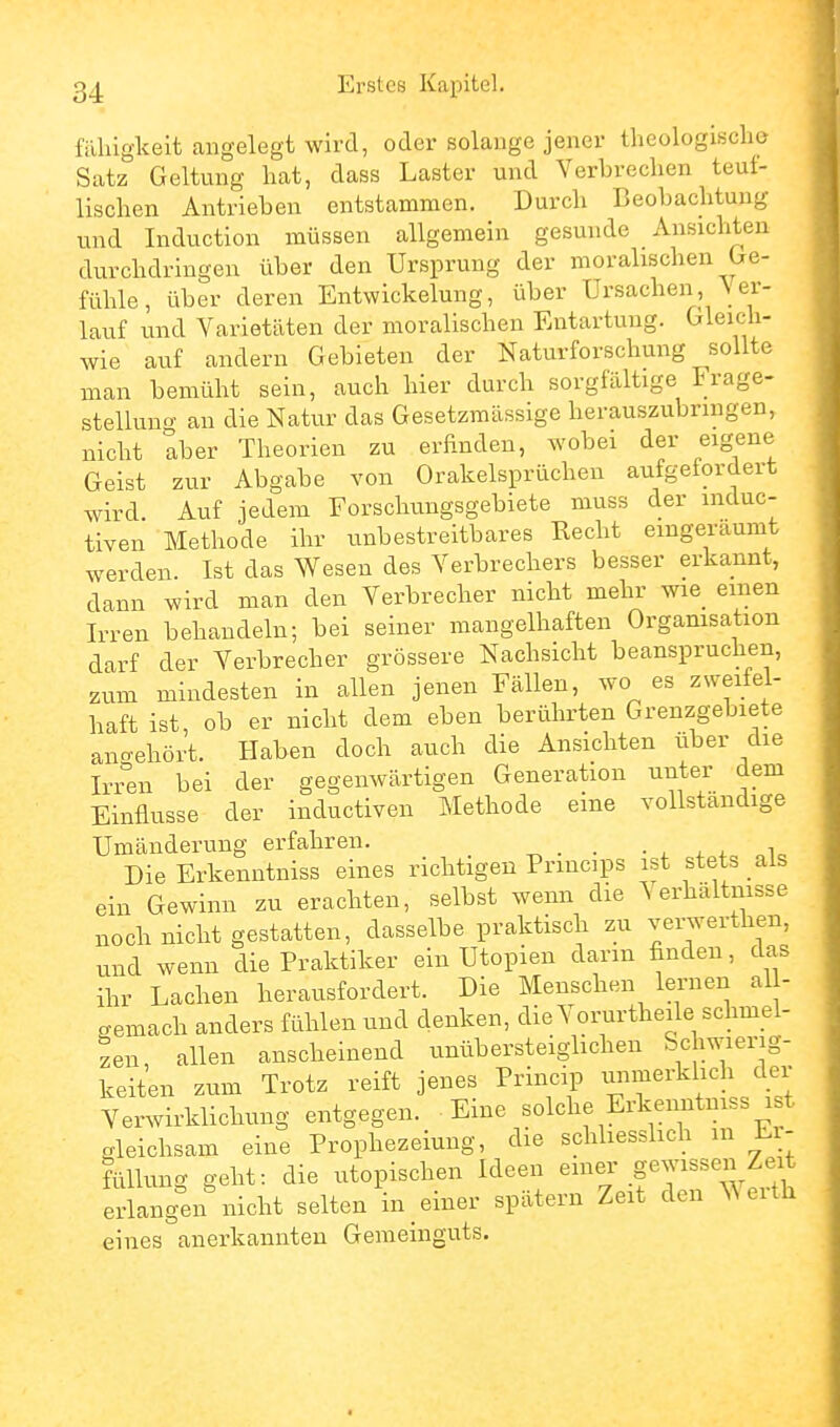 fähigkeit angelegt wird, oder solange jener theologisclie Satz Geltung hat, dass Laster und Verbrechen teut- lischen Antrieben entstammen. Durch Beobachtung und Induction müssen allgemein gesunde Ansichten durchdringen über den Ursprung der moralischen Ge- fühle, über deren Entwickelung, über Ursachen, Ner- iauf und Varietäten der moralischen Entartung. Gleich- wie auf andern Gebieten der Naturforschung sollte man bemüht sein, auch hier durch sorgfältige Frage- stellung an die Natur das Gesetzmässige herauszubringen, nicht aber Theorien zu erfinden, wobei der eigene Geist zur Abgabe von Orakelsprüchen aufgefordert wird. Auf jedem Forschungsgebiete muss der mduc- tiven Methode ihr unbestreitbares Recht eingeräumt werden. Ist das Wesen des Verbrechers besser erkannt, dann wird man den Verbrecher nicht mehr wie einen Irren behandeln; bei seiner mangelhaften Organisation darf der Verbrecher grössere Nachsicht beanspruchen, zum mindesten in allen jenen Fällen, wo es zweifel- haft ist ob er nicht dem eben berührten Grenzgebiete ano-ehört. Haben doch auch die Ansichten über die Iri°en bei der gegenwärtigen Generation unter dem Einflüsse der inductiven Methode eine vollständige Umänderung erfahren. ^ . . • . ^. ^. Die Erkenntniss eines richtigen Prmcips ist stets als ein Gewinn zu erachten, selbst wenn die Verhältnisse noch nicht gestatten, dasselbe praktisch zu verwerthen, und wenn die Praktiker ein Utopien dann finden, das ihr Lachen herausfordert. Die Menschen lernen al - gemach anders fühlen und denken, die Vorurtheile schmel- zen, allen anscheinend unübersteiglichen Schwierig- keiten zum Trotz reift jenes Princip uiimerkhch der Verwirklichung entgegen. Eine solche Erkenntniss i t gleichsam eine Prophezeiung, die schliesshch m Li- füllung geht: die utopischen Ideen ^^^J .f^J^^^^ J^.^ erlangen nicht selten in einer spätem Zeit den \\eith eines anerkannten Gemeinguts.