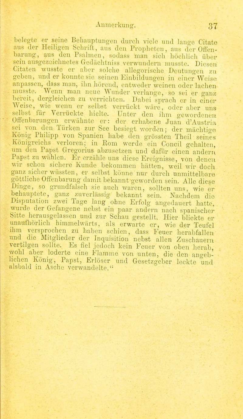 belco-tc er seine Behauptun_o-en durch viele und lanft'c Citate aus der Heiligen Schrift, aus den Propheten, aus der Offen- harung, aus den Psalmen, sodass man sich höchlich über seiTi ausgezeichnetes Gcdächtniss verwundern musste. Diesen Citaten wusste er aber solche allegorische Deutungen zu geben, und er konnte sie seinen Einbildungen in einer Weise* anpassen, dass man, ihn hörend, entweder weinen oder lachen nuisste. Wenn man neue Wunder verlange, so sei er ganz bereit, dergleichen zu verrichten. Dabei'sprach er in einer Weise, wie wenn er selbst verrückt wäre, oder aber uns selbst für Verrückte hielte. Unter den ihn-i gewordeneu Offenbarungen erwähnte er: der erhabene Juan d'Austria sei von den Türken zur See besiegt worden; der mächtige König Philipp von Spanien habe den grössten Theil seines .Königreichs verloren; in Rom werde ein Concil gehalten, um den Papst Gregorius abzusetzen und dafür einen andern Papst zu wählen. Er erzähle uns diese Ereignisse, von denen wir schon sichere Kunde bekommen hätten, weil wir doch ganz sicher wüssten, er selbst könne nur durch unmittelbare göttliche Offenbarung damit bekannt geworden sein. Alle diese Dinge, so grundfalsch sie auch waren, sollten uns, wie er behauptete, ganz zuverlässig bekannt sein. Nachdem die Disputation zwei Tage lang ohne Erfolg angedauert hatte, wurde der Gefangene nebst ein paar andern nach spanischer Sitte herausgelassen und zur Schau gestellt. Hier blickte er unaufhörlich himmelwärts, als erwarte er, wie der Teufel ihm versprochen zu haben schien, dass Feuer herabfallen und die Mitglieder der Inquisition nebst allen Zuschauern vertilgen sollte. Es fiel jedoch kein Feuer von oben herab, wohl aber loderte eine Flamme von unten, die den ano-eb- hchen König, Papst, Erlöser und Gesetzgeber leckte und alsbald in Asche verwandelte.
