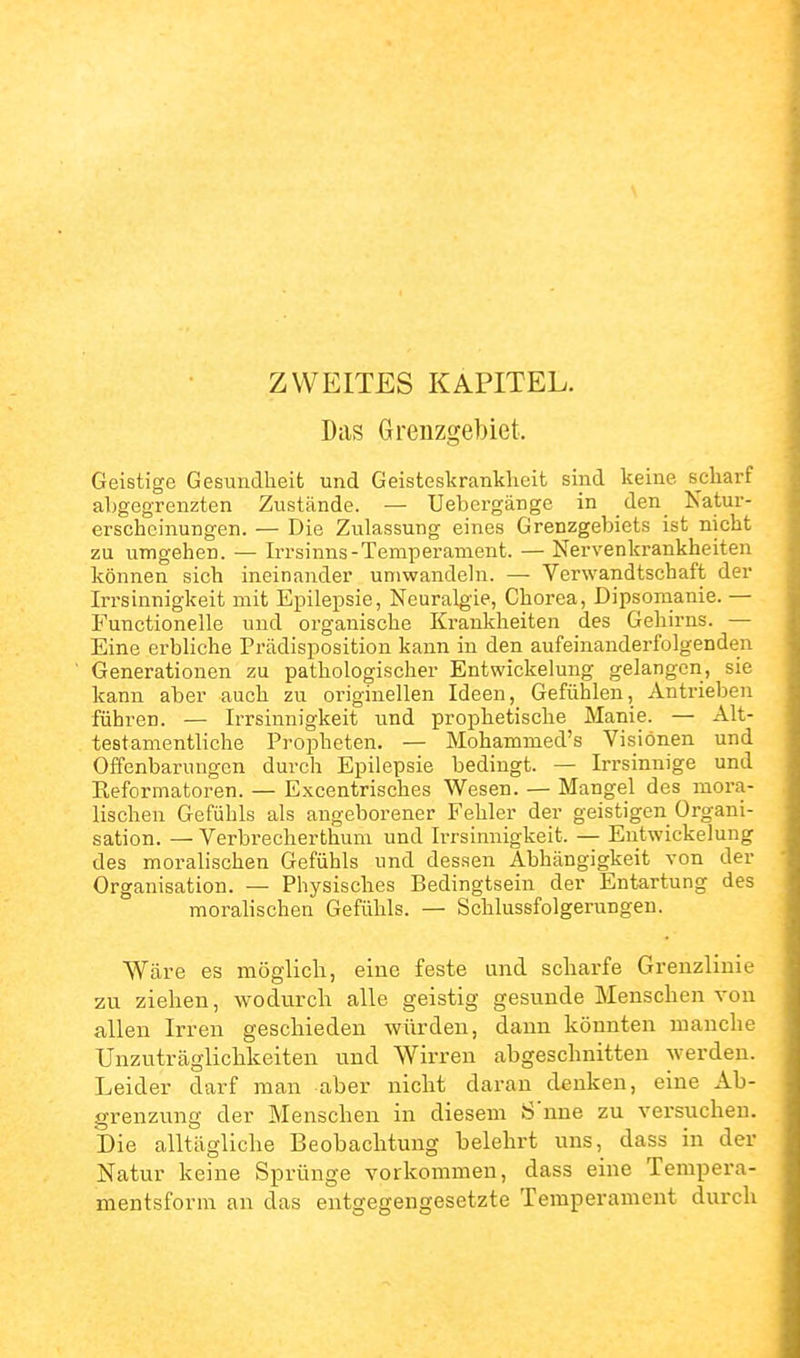 \ ZWEITES KAPITEL. Das Grenzgebiet. Geistige Gesundheit und Geisteskrankheit sind keine scharf abgegrenzten Zustände. — Uebergänge in den Natur- erscheinungen. — Die Zulassung eines Grenzgebiets ist nicht zu umgehen. — Irrsinns-Temperament. — Nervenkrankheiten können sich ineinander umwandeln. — Verwandtschaft der Irrsinnigkeit mit Epilepsie, Neuralgie, Chorea, Dipsomanie. — Functionelle und organische Krankheiten des Gehirns. — Eine erbliche Prädisposition kann in den aufeinanderfolgenden Generationen zu pathologischer Entwickelung gelangen, sie kann aber auch zu originellen Ideen, Gefühlen, Antrieben führen. — Irrsinnigkeit und prophetische Manie. — Alt- testamentliche Propheten. — Mohammed's Visionen und Offenbai'ungen durch Epilepsie bedingt. — Irrsinnige und Reformatoren. — Excentrisches Wesen. — Mangel des mora- lischen Gefühls als angeborener Fehler der geistigen Organi- sation. — Verbrecherthum und Irrsinnigkeit. — Entwickelung des moralischen Gefühls und dessen Abhängigkeit von der Organisation. — Physisches Bedingtsein der Entartung des moralischen Gefühls. — Schlussfolgerungen. Wäre es möglich, eine feste und scharfe Grenzlinie zu ziehen, wodurch alle geistig gesunde Menschen von allen Irren geschieden würden, dann könnten manche Unzuträglichkeiten und Wirren abgeschnitten werden. Leider darf man aber nicht daran denken, eine Ab- grenzung der Menschen in diesem 8'nne zu versuchen. Die alltägliche Beobachtung belehrt uns, dass in der Natur keine Sprünge vorkommen, dass eine Terapera- mentsforni an das entgegengesetzte Temperament durch