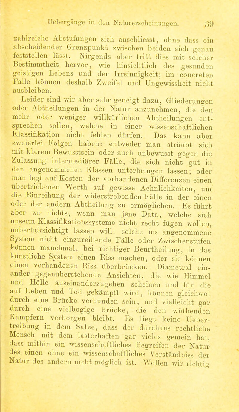 Uebergänge in den Naturerscheiiiunoen. zahlreiche Abstufungen sich anscliliesst, ohne dass ein abscheidender Grenzpunkt zwischen beiden sich geuciu feststellen lüsst. Nirgends aber tritt dies mit solcher Bestimmtheit hervor, wie hinsichtlich des gesunden geistigen Lebens und der Irrsinnigkeit; im concreten Falle können deshalb Zweifel und Ungewissheit nicht ausbleiben. Leider sind wir aber sehr geneigt dazu, Gliederungen oder Abtheilungen in der Natur anzunehmen, die den mehr oder weniger willkürlichen Abtheilungen ent- sprechen sollen, welche in einer wissenschaftlichen Klassifikation nicht fehlen dürfen. Das kann aber z^yeierlei Folgen haben: entweder man sträubt sich mit klarem Bewusstsein oder auch unbewusst gegen die Zulassung intermediärer Fälle, die sich nicht gut in den angenommenen Klassen unterbringen lassen; oder man legt auf Kosten der vorhandenen Difi'erenzen einen übertriebenen Werth auf gewisse Aehnlichkeiten, um die Einreihung der widerstrebenden Fälle in der einen oder der andern Abtheilung zu ermöglichen. Es führt aber zu nichts, wenn man jene Data, welche sich unserm Klassifikationssysteme nicht recht fügen wollen, unberücksichtigt lassen will: solche ins angenommene System nicht einzureihende Fälle oder Zwischenstufen können manchmal, bei richtiger Beurtheilung, in das künstliche System einen Riss machen, oder sie können einen vorhandenen Riss überbrücken. Diametral ein- ander gegenüberstehende Ansichten, die wie Himmel und Hölle auseinanderzugehen scheinen und für die auf Leben und Tod gekämpft wird, können gleichwol durch eine Brücke verbunden sein, und vielleicht gar -durch eine vielbogige Brücke, die den Avütheuden Kämpfern^ verborgen bleibt. Es liegt keine Ueber- treibung in dem Satze, dass der durchaus rechtliche Mensch mit dem lasterhaften gar vieles gemein hat, dass mithin ein wissenschaftliches Begreifen der Natur des einen ohne ein wissenschaftliches Verständniss der Natur des andern nicht möglich ist. Wollen wir richtig