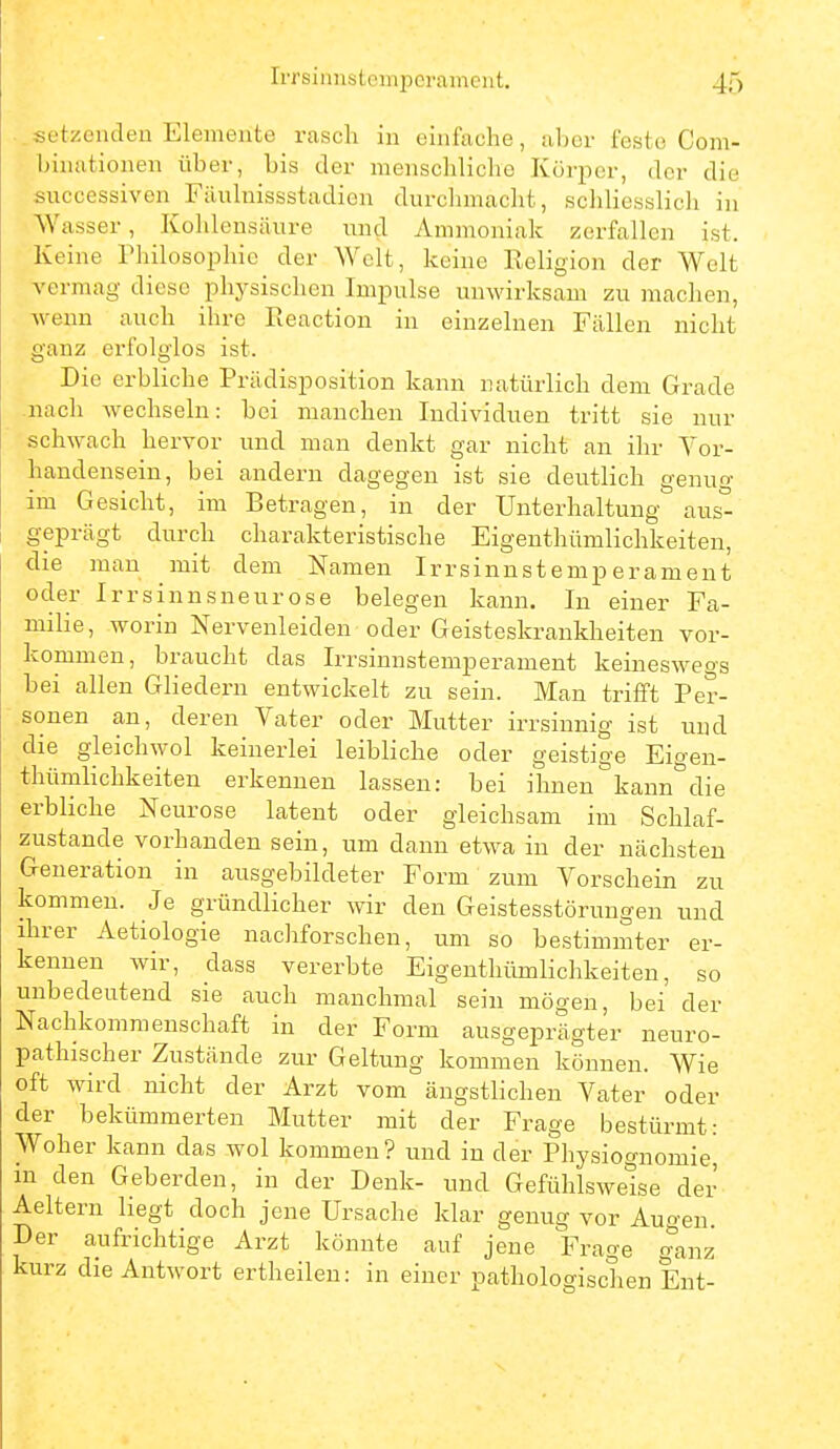 ..setzendeu Elemente rasch in einfache, ahcr feste Com- binutionen über, bis der menschliche Körper, der die successiven Filuluissstadien durchmacht, schliesslich in Wasser, Kohlensäure und Ammoniak zerfallen ist. Keine Philosophie der Welt, keine Religion der Welt vermag diese physischen Impulse unwirksam zu machen, wenn auch ihre Eeaction iu einzelnen Fällen nicht ganz erfolglos ist. Die erbliche Prüdisposition kann natürlich dem Grade nach wechseln: bei manchen Individuen tritt sie nur schwach hervor und man denkt gar nicht au ihr Vor- handensein, bei andern dagegen ist sie deutlich genug im Gesicht, im Betragen, in der Unterhaltung au&° geprägt durch charakteristische Eigenthümlichkeiteu, die man mit dem Namen Irrsinnstemperament oder Irrsinnsneurose belegen kann. In einer Fa- milie, worin Nervenleiden oder Geisteskrankheiten vor- kommen, braucht das Irrsinnstemperament keineswegs bei allen Gliedern entwickelt zu sein. Man trifft Per- sonen an, deren Vater oder Mutter irrsinnig ist und die gleichwol keinerlei leibliche oder geistige Eioen- thümhchkeiten erkennen lassen: bei ihnen^kann^^die erbliche Neurose latent oder gleichsam im Schlaf- zustande vorhanden sein, um dann etwa iu der nächsten Generation in ausgebildeter Form zum Vorschein zu kommen. Je gründlicher wir den Geistesstörungen und ihrer Aetiologie nachforschen, um so bestimmter er- kennen wir, dass vererbte Eigenthümlichkeiten, so unbedeutend sie auch manchmal sein mögen, bei der Nachkommenschaft in der Form ausgeprägter neuro- pathischer Zustände zur Geltung kommen können. Wie oft wird nicht der Arzt vom ängstlichen Vater oder der bekümmerten Mutter mit der Frage bestürmt: Woher kann das wol kommen? und in der Physiognomie^ in den Geberden, in der Denk- und Gefühlswelse der Aeltern liegt doch jene Ursache klar genug vor Augen. Der aufrichtige Arzt könnte auf jene Frage ganz kurz die Antwort ertheileu: in einer pathologischen Ent-