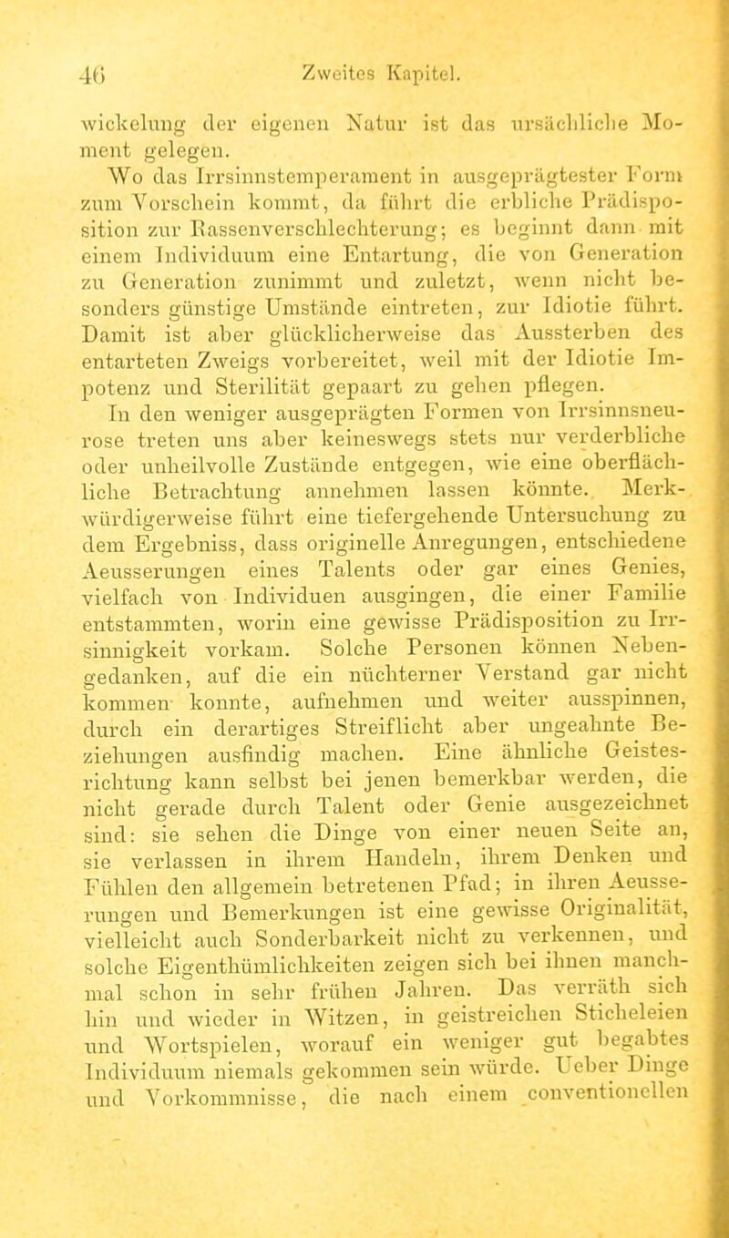 Wickelung der eigenen Natur ist das ursächliche Mo- ment gelegen. Wo das Irrsinnstemperament in ausgeprägtester Form zum Vorschein kommt, da führt die erbliche Prädispo- sition zur Eassenverschlechterung; es beginnt dann mit einem Individuum eine Entartung, die von Generation zu Generation zunimmt und zuletzt, wenn nicht be- sonders günstige Umstände eintreten, zur Idiotie führt. Damit ist aber glücklicherweise das Aussterben des entarteten Zweigs vorbereitet, weil mit der Idiotie Im- potenz und Sterilität gepaart zu gehen pflegen. In den weniger ausgeprägten Formen von Irrsinnsneu- rose treten uns aber keineswegs stets nur verderbliche oder unheilvolle Zustände entgegen, wie eine oberfläch- liche Betrachtung annehmen lassen könnte. Merk- würdigerweise führt eine tiefergehende Untersuchung zu dem Ergebniss, dass originelle Anregungen, entschiedene Aeusserungen eines Talents oder gar eines Genies, vielfach von Individuen ausgingen, die einer Familie entstammten, worin eine gewisse Prädisposition zu Irr- sinnigkeit vorkam. Solche Personen können Neben- gedanken, auf die ein nüchterner Verstand gar nicht kommen konnte, aufnehmen und weiter aussi^innen, durch ein derartiges Streiflicht aber ungeahnte Be- ziehungen ausfindig machen. Eine ähnliche Geistes- richtung kann selbst bei jenen bemerkbar Averden, die nicht gerade durch Talent oder Genie ausgezeichnet sind: sie sehen die Dinge von einer neuen Seite an, sie verlassen in ihrem Handeln, ihrem Denken und Fühlen den allgemein betretenen Pfad; in ihren Aeusse- rungen und Bemerkungen ist eine gewisse Originalität, vielleicht auch Sonderbarkeit nicht zu verkennen, und solche Eigenthümlichkeiten zeigen sich bei ihnen manch- mal schon in sehr frühen Jahren. Das verräth sich hin und wieder in Witzen, in geistreichen Sticheleien und Wortspielen, worauf ein weniger gut begabtes Individuum niemals gekommen sein würde. Ueber Dinge und Vorkommnisse, die nach einem conventionellen