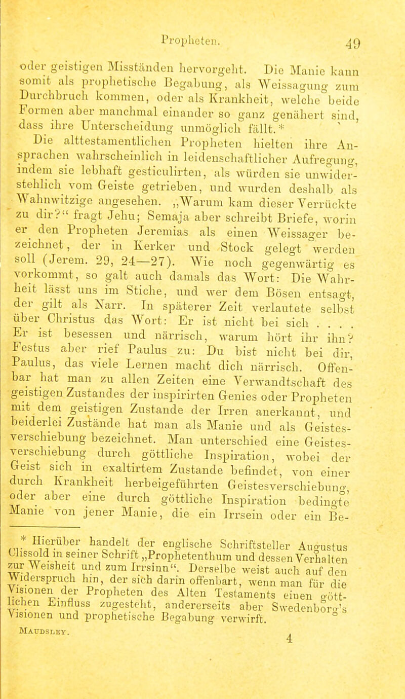 rroijhetci!. oder geistig-en Misstünden liervorgelit. Die Manie kann somit als prophetische Begabung, als Weissagung zum Durchbruch kommen, oder als Krankheit, welche beide Formen aber manchmal einander so ganz genähert sind, dass ihre Unterscheidung unmöglich fällt.* Die alttestamentlichen Propheten hielten ihre An- sprachen wahrscheinlich in leidenschaftlicher Aufregung, indem sie lebhaft gesticulirten, als würden sie unwider- stehlich vom Geiste getrieben, und wurden deshalb als _ Wahnwitzige angesehen. „Warum kam dieser Verrückte zu dir? fragt Jehu; Semaja aber schreibt Briefe, worin er^ den Propheten Jeremias als einen Weissager be- zeichnet, der in Kerker und Stock gelegt werden soll (Jerem. 29, 24—27). Wie noch gegenwärtig es vorkommt, so galt auch damals das Wort: Die W°ahr- heit lässt uns im Stiche, und wer dem Bösen entsagt, der gilt als Narr. In späterer Zeit verlautete selbst über Christus das Wort: Er ist nicht bei sich Er ist besessen und närrisch, warum hört ihr ihn? Festus aber rief Paulus zu: Du bist nicht bei dir, Paulus, das viele Lernen macht dich närrisch. Offen- bar hat man zu allen Zeiten eine Verwandtschaft des geistigen Zustandes der inspirirten Genies oder Proi)heten mit dem geistigen Zustande der Irren anerkannt, und beiderlei Zustände hat man als Manie und als Geistes- verschiebung bezeichnet. Man unterschied eine Geistes- verschiebung durch göttliche Inspiration, wobei der Geist sich m exaltirtem Zustande befindet, von einer durch Krankheit herbeigeführten Geistesverschiebuno- oder aber eine durch göttliche Inspiration bedingt°e Manie von jener Manie, die ein Irrsein oder ein Be- ,* Hieräber handelt der enghsche Schriftsteller Auo-ustus Olissold m seiner Schrift „Prophetenthum und dessen Verhalten zur Weisheit und zum Irrsinn. Derselbe weist auch auf den Widerspruch hm, der sich darin offenbart, wenn man für die Visionen der Propheten des Alten Testaments einen oött- Iichen Emfluss zugesteht, andererseits aber SwedenbSro'« Visionen und prophetische Begabung verwirft. Maudsley.