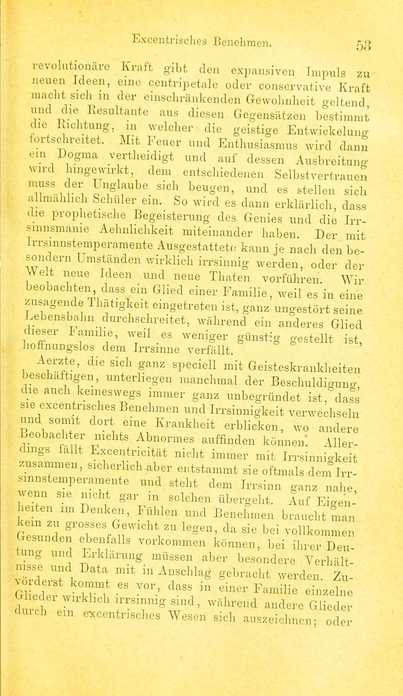 Excentrisohes Benclimen. 5,!} revolntionäre Kraft gibt den expansiven Impuls zu neuen Ideen, eine centripetule oder consorvative Kraft macht sich in der einschränkenden Gewolnilieit geltend lind die Resultante aus diesen Gegensätzen bestimmt die Richtung, in ^velcher die geistige Entwickelung iortschreitet. Mit Feuer und Enthusiasmus wird dann ein Dogma vertheidigt und auf dessen Ausbreitung wird hingewirkt, den. entschiedenen Selbstvertrauen './'i y^S'laube sich beugen, und es stellen sich .•illmahlich Schüler ein. So wird es dann erklärlich, dass die prophetische Begeisterung des Genies und die Irr- sinnsmame Aehulichkeit miteinander haben. Der mit Jrrsinnstemperamente Ausgestattete, kann je nach den be- sondern Umständen wirklich irrsinnig werden, odei- der We t neue Ideen und neue Thaten vorführen. Wir beobachten dass ein Glied einer Familie, weil es in eine zusagende Thätigkeit eingetreten ist, ganz ungestört seine Lebensbahn durchschreitet, während ein anderes Glied dieser lamihe, w-eil es weniger günstig gestellt ist, iioftnungslos dem Irrsinne verfällt. Aerzte, die sich ganz speciell mit Geisteskrankheiten beschäftigen, unterliegen manchmal der Beschuldiguno- die auch keineswegs immer ganz unbegründet ist, dass sie excentrisches Benehmen und Irrsinnigkeit verwechseln nnd somit dor eine Krankheit erblicken, wo andere Beobach er nichts Abnormes auffinden können: Aller- dings fallt Excentricität nicht immer mit Irrsinnigkeit zusammen, sicherlich aber entstammt sie oftmals dein Irr- smnstemperamente und steht dem Irrsinn ganz nahe wenn sie nicht gar in solchen übergeht. Auf Eigen-' iten im Denken, Fühlen und Benehmen braucht man kein zu grosses Gewicht zu legen, da sie bei vollkommen ttrtd VT?^^ v-'l«en können, bei ihrer Deu- tung und Erklärung müssen aber besondere Verhält- .0 derst kommt es vor, dass in einer Familie einzelne G ieder wirklich irrsinnig sind, während andere Glied r durch ein excentrisches Wesen sich auszeichnen; oder