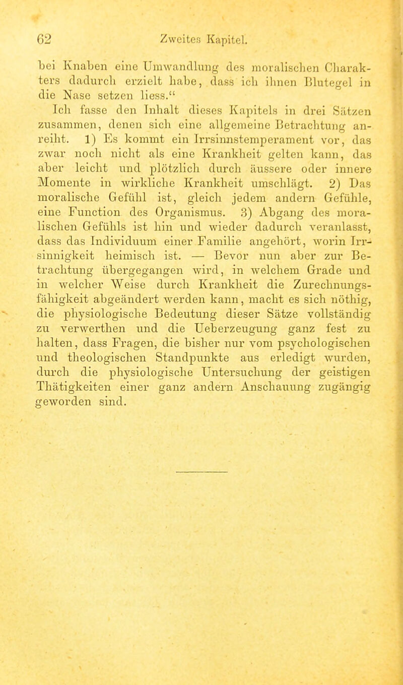 bei Knaben eine Umwandlung des moralischen Cliarak- ters dadurch erzielt habe, dass ich ihnen Blutegel in die Nase setzen liess. Ich fasse den Inhalt dieses Kapitels in drei Sätzen zusammen, denen sich eine allgemeine Betrachtung an- reiht. 1) Es kommt ein Irrsinnstemperament vor, das zwar noch nicht als eine Krankheit gelten kann, das aber leicht und plötzlich durch äussere oder innere Momente in wirkliche Krankheit umschlägt. 2) Das moralische Gefühl ist, gleich jedem andern Gefühle, eine Function des Organismus. 3) Abgang des mora- lischen Gefühls ist hin und wieder dadurch veranlasst, dass das Individuum einer Familie angehört, worin Irr- sinnigkeit heimisch ist. — Bevor nun aber zur Be- trachtung übergegangen wird, in welchem Grade und in welcher Weise durch Krankheit die Zurechnungs- fähigkeit abgeändert werden kann, macht es sich nöthig, die physiologische Bedeutung dieser Sätze vollständig zu verwerthen und die Ueberzeugung ganz fest zu halten, dass Fragen, die bisher nur vom psychologischen und theologischen Standpunkte aus erledigt wurden, durch die physiologische Untersuchung der geistigen Thätigkeiten einer ganz andern Anschauung zugängig geworden sind.